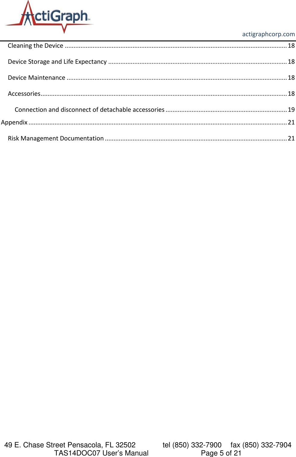       actigraphcorp.com 49 E. Chase Street Pensacola, FL 32502    tel (850) 332-7900 fax (850) 332-7904 TAS14DOC07 User’s Manual                     Page 5 of 21 Cleaning the Device ................................................................................................................................ 18 Device Storage and Life Expectancy ....................................................................................................... 18 Device Maintenance ............................................................................................................................... 18 Accessories .............................................................................................................................................. 18 Connection and disconnect of detachable accessories ...................................................................... 19 Appendix ..................................................................................................................................................... 21 Risk Management Documentation ......................................................................................................... 21  
