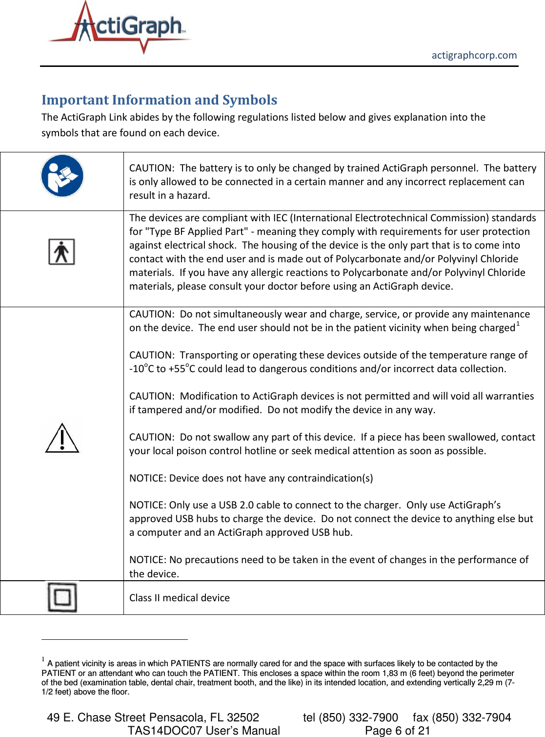       actigraphcorp.com 49 E. Chase Street Pensacola, FL 32502    tel (850) 332-7900 fax (850) 332-7904 TAS14DOC07 User’s Manual                     Page 6 of 21 Important Information and Symbols The ActiGraph Link abides by the following regulations listed below and gives explanation into the symbols that are found on each device.    CAUTION:  The battery is to only be changed by trained ActiGraph personnel.  The battery is only allowed to be connected in a certain manner and any incorrect replacement can result in a hazard.  The devices are compliant with IEC (International Electrotechnical Commission) standards for &quot;Type BF Applied Part&quot; - meaning they comply with requirements for user protection against electrical shock.  The housing of the device is the only part that is to come into contact with the end user and is made out of Polycarbonate and/or Polyvinyl Chloride materials.  If you have any allergic reactions to Polycarbonate and/or Polyvinyl Chloride materials, please consult your doctor before using an ActiGraph device.    CAUTION:  Do not simultaneously wear and charge, service, or provide any maintenance on the device.  The end user should not be in the patient vicinity when being charged1  CAUTION:  Transporting or operating these devices outside of the temperature range of    -10oC to +55oC could lead to dangerous conditions and/or incorrect data collection.  CAUTION:  Modification to ActiGraph devices is not permitted and will void all warranties if tampered and/or modified.  Do not modify the device in any way.    CAUTION:  Do not swallow any part of this device.  If a piece has been swallowed, contact your local poison control hotline or seek medical attention as soon as possible.    NOTICE: Device does not have any contraindication(s)   NOTICE: Only use a USB 2.0 cable to connect to the charger.  Only use ActiGraph’s approved USB hubs to charge the device.  Do not connect the device to anything else but a computer and an ActiGraph approved USB hub.   NOTICE: No precautions need to be taken in the event of changes in the performance of the device.  Class II medical device                                                            1 A patient vicinity is areas in which PATIENTS are normally cared for and the space with surfaces likely to be contacted by the PATIENT or an attendant who can touch the PATIENT. This encloses a space within the room 1,83 m (6 feet) beyond the perimeter of the bed (examination table, dental chair, treatment booth, and the like) in its intended location, and extending vertically 2,29 m (7-1/2 feet) above the floor. 