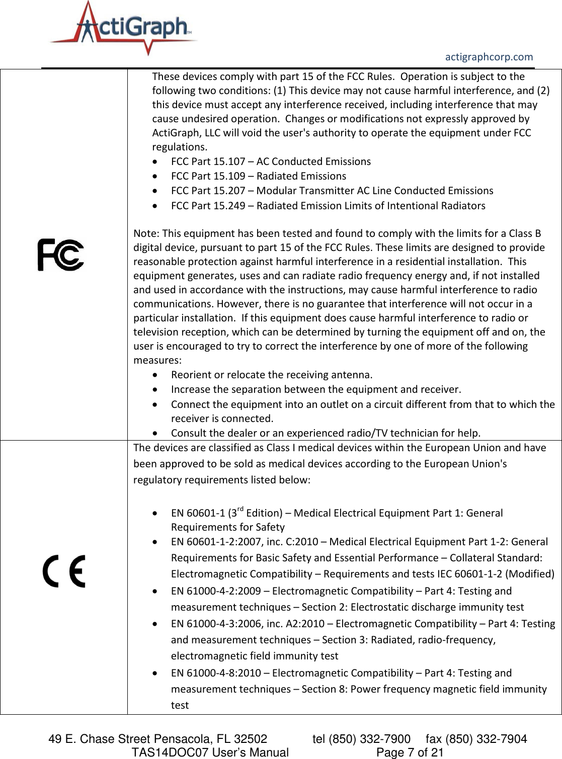       actigraphcorp.com 49 E. Chase Street Pensacola, FL 32502    tel (850) 332-7900 fax (850) 332-7904 TAS14DOC07 User’s Manual                     Page 7 of 21             These devices comply with part 15 of the FCC Rules.  Operation is subject to the following two conditions: (1) This device may not cause harmful interference, and (2) this device must accept any interference received, including interference that may cause undesired operation.  Changes or modifications not expressly approved by ActiGraph, LLC will void the user&apos;s authority to operate the equipment under FCC regulations. • FCC Part 15.107 – AC Conducted Emissions  • FCC Part 15.109 – Radiated Emissions  • FCC Part 15.207 – Modular Transmitter AC Line Conducted Emissions • FCC Part 15.249 – Radiated Emission Limits of Intentional Radiators    Note: This equipment has been tested and found to comply with the limits for a Class B digital device, pursuant to part 15 of the FCC Rules. These limits are designed to provide reasonable protection against harmful interference in a residential installation.  This equipment generates, uses and can radiate radio frequency energy and, if not installed and used in accordance with the instructions, may cause harmful interference to radio communications. However, there is no guarantee that interference will not occur in a particular installation.  If this equipment does cause harmful interference to radio or television reception, which can be determined by turning the equipment off and on, the user is encouraged to try to correct the interference by one of more of the following measures: • Reorient or relocate the receiving antenna. • Increase the separation between the equipment and receiver. • Connect the equipment into an outlet on a circuit different from that to which the receiver is connected. • Consult the dealer or an experienced radio/TV technician for help.  The devices are classified as Class I medical devices within the European Union and have been approved to be sold as medical devices according to the European Union&apos;s regulatory requirements listed below:   • EN 60601-1 (3rd Edition) – Medical Electrical Equipment Part 1: General Requirements for Safety  • EN 60601-1-2:2007, inc. C:2010 – Medical Electrical Equipment Part 1-2: General Requirements for Basic Safety and Essential Performance – Collateral Standard: Electromagnetic Compatibility – Requirements and tests IEC 60601-1-2 (Modified) • EN 61000-4-2:2009 – Electromagnetic Compatibility – Part 4: Testing and measurement techniques – Section 2: Electrostatic discharge immunity test • EN 61000-4-3:2006, inc. A2:2010 – Electromagnetic Compatibility – Part 4: Testing and measurement techniques – Section 3: Radiated, radio-frequency, electromagnetic field immunity test • EN 61000-4-8:2010 – Electromagnetic Compatibility – Part 4: Testing and measurement techniques – Section 8: Power frequency magnetic field immunity test  