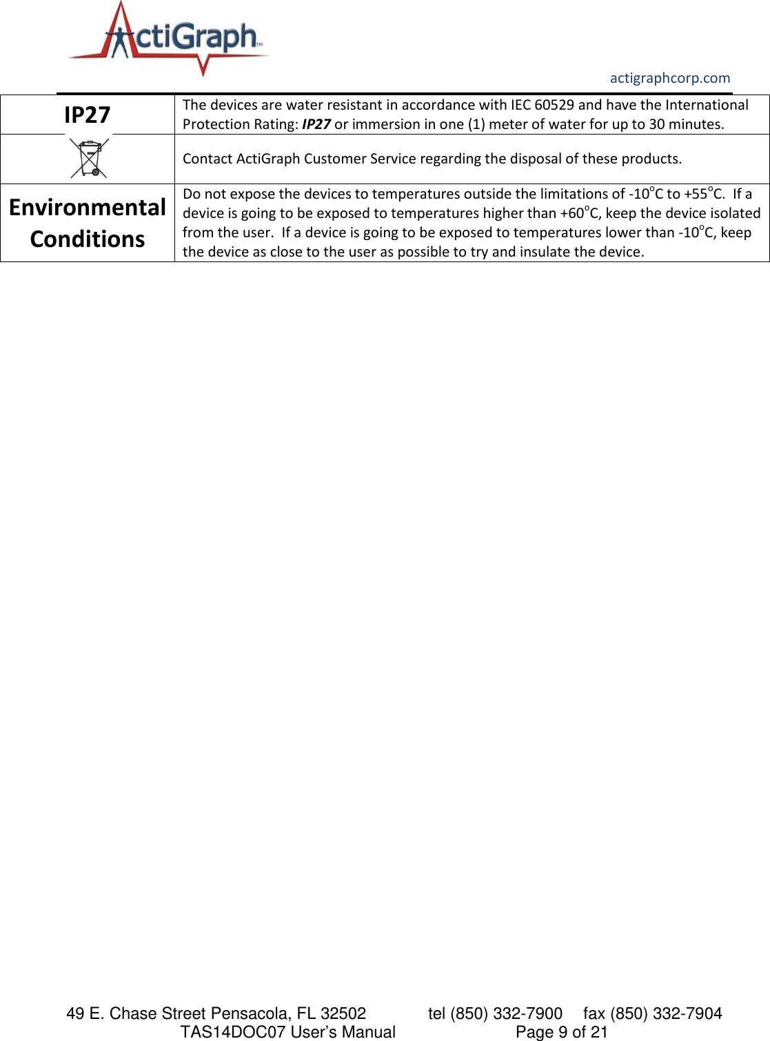       actigraphcorp.com 49 E. Chase Street Pensacola, FL 32502    tel (850) 332-7900 fax (850) 332-7904 TAS14DOC07 User’s Manual                     Page 9 of 21 IP27               The devices are water resistant in accordance with IEC 60529 and have the International Protection Rating: IP27 or immersion in one (1) meter of water for up to 30 minutes.   Contact ActiGraph Customer Service regarding the disposal of these products. Environmental Conditions Do not expose the devices to temperatures outside the limitations of -10oC to +55oC.  If a device is going to be exposed to temperatures higher than +60oC, keep the device isolated from the user.  If a device is going to be exposed to temperatures lower than -10oC, keep the device as close to the user as possible to try and insulate the device.     