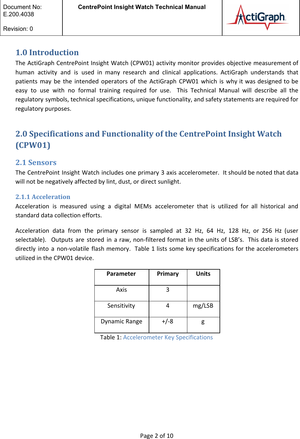  Document No:  E.200.4038  Revision: 0 CentrePoint Insight Watch Technical Manual   1.0 Introduction The ActiGraph CentrePoint Insight Watch (CPW01) activity monitor provides objective measurement of                       human activity and is used in many research and clinical applications. ActiGraph understands that                           patients may be the intended operators of the ActiGraph CPW01 which is why it was designed to be                                   easy to use with no formal training required for use. This Technical Manual will describe all the                                 regulatory symbols, technical specifications, unique functionality, and safety statements are required for                       regulatory purposes.  2.0 Specifications and Functionality of the CentrePoint Insight Watch (CPW01) 2.1 Sensors The CentrePoint Insight Watch includes one primary 3 axis accelerometer. It should be noted that data                               will not be negatively affected by lint, dust, or direct sunlight.  2.1.1 Acceleration Acceleration is measured using a digital MEMs accelerometer that is utilized for all historical and                             standard data collection efforts. Acceleration data from the primary sensor is sampled at 32 Hz, 64 Hz, 128 Hz, or 256 Hz (user                                     selectable). Outputs are stored in a raw, non-filtered format in the units of LSB’s. This data is stored                                   directly into a non-volatile flash memory. Table 1 lists some key specifications for the accelerometers                             utilized in the CPW01 device.  Parameter Primary Units Axis 3  Sensitivity 4 mg/LSB Dynamic Range +/-8 g Table 1: Accelerometer Key Specifications      Page 2 of 10 