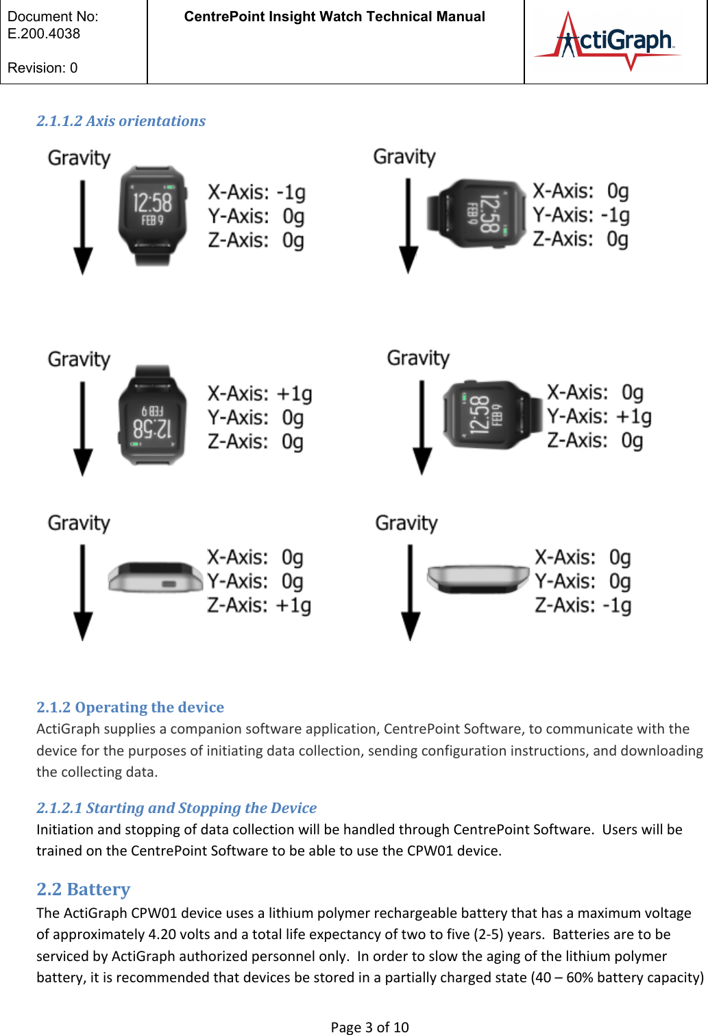  Document No:  E.200.4038  Revision: 0 CentrePoint Insight Watch Technical Manual   2.1.1.2 Axis orientations                                         2.1.2 Operating the device  ActiGraph supplies a companion software application, CentrePoint Software, to communicate with the device for the purposes of initiating data collection, sending configuration instructions, and downloading the collecting data.  2.1.2.1 Starting and Stopping the Device Initiation and stopping of data collection will be handled through CentrePoint Software.  Users will be trained on the CentrePoint Software to be able to use the CPW01 device.  2.2 Battery The ActiGraph CPW01 device uses a lithium polymer rechargeable battery that has a maximum voltage of approximately 4.20 volts and a total life expectancy of two to five (2-5) years.  Batteries are to be serviced by ActiGraph authorized personnel only.  In order to slow the aging of the lithium polymer battery, it is recommended that devices be stored in a partially charged state (40 – 60% battery capacity)  Page 3 of 10 