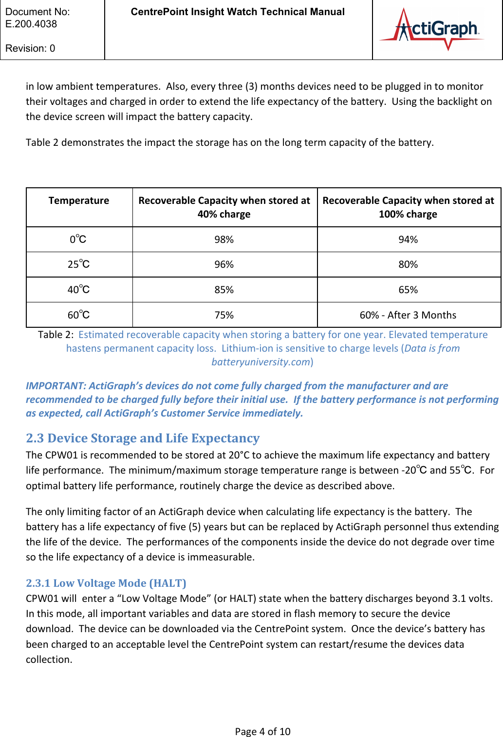  Document No:  E.200.4038  Revision: 0 CentrePoint Insight Watch Technical Manual   in low ambient temperatures.  Also, every three (3) months devices need to be plugged in to monitor their voltages and charged in order to extend the life expectancy of the battery.  Using the backlight on the device screen will impact the battery capacity.  Table 2 demonstrates the impact the storage has on the long term capacity of the battery.   Temperature Recoverable Capacity when stored at 40% charge Recoverable Capacity when stored at 100% charge 0℃ 98% 94% 25℃ 96% 80% 40℃ 85% 65% 60℃ 75% 60% - After 3 Months Table 2:  Estimated recoverable capacity when storing a battery for one year. Elevated temperature hastens permanent capacity loss.  Lithium-ion is sensitive to charge levels (Data is from batteryuniversity.com) IMPORTANT: ActiGraph’s devices do not come fully charged from the manufacturer and are recommended to be charged fully before their initial use.  If the battery performance is not performing as expected, call ActiGraph’s Customer Service immediately. 2.3 Device Storage and Life Expectancy The CPW01 is recommended to be stored at 20°C to achieve the maximum life expectancy and battery life performance.  The minimum/maximum storage temperature range is between -20℃ and 55℃.  For optimal battery life performance, routinely charge the device as described above. The only limiting factor of an ActiGraph device when calculating life expectancy is the battery.  The battery has a life expectancy of five (5) years but can be replaced by ActiGraph personnel thus extending the life of the device.  The performances of the components inside the device do not degrade over time so the life expectancy of a device is immeasurable.   2.3.1 Low Voltage Mode (HALT) CPW01 will  enter a “Low Voltage Mode” (or HALT) state when the battery discharges beyond 3.1 volts. In this mode, all important variables and data are stored in flash memory to secure the device download.  The device can be downloaded via the CentrePoint system.  Once the device’s battery has been charged to an acceptable level the CentrePoint system can restart/resume the devices data collection.    Page 4 of 10 