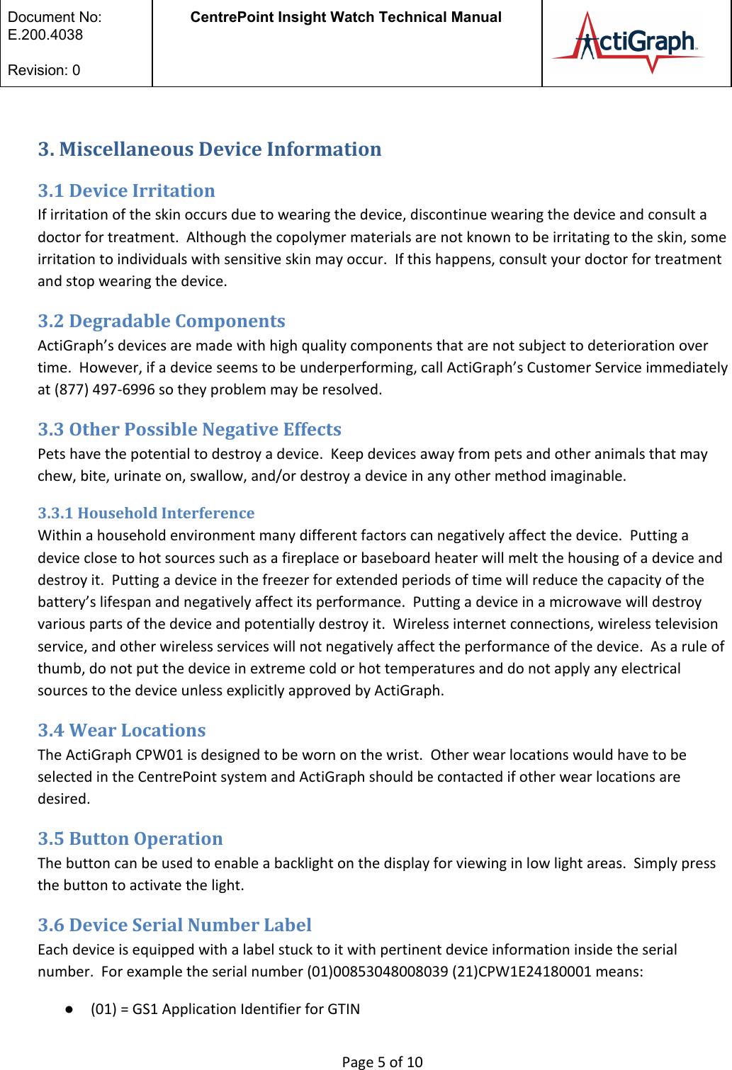  Document No:  E.200.4038  Revision: 0 CentrePoint Insight Watch Technical Manual   3. Miscellaneous Device Information 3.1 Device Irritation If irritation of the skin occurs due to wearing the device, discontinue wearing the device and consult a doctor for treatment.  Although the copolymer materials are not known to be irritating to the skin, some irritation to individuals with sensitive skin may occur.  If this happens, consult your doctor for treatment and stop wearing the device.   3.2 Degradable Components ActiGraph’s devices are made with high quality components that are not subject to deterioration over time.  However, if a device seems to be underperforming, call ActiGraph’s Customer Service immediately at (877) 497-6996 so they problem may be resolved.  3.3 Other Possible Negative Effects Pets have the potential to destroy a device.  Keep devices away from pets and other animals that may chew, bite, urinate on, swallow, and/or destroy a device in any other method imaginable.   3.3.1 Household Interference Within a household environment many different factors can negatively affect the device.  Putting a device close to hot sources such as a fireplace or baseboard heater will melt the housing of a device and destroy it.  Putting a device in the freezer for extended periods of time will reduce the capacity of the battery’s lifespan and negatively affect its performance.  Putting a device in a microwave will destroy various parts of the device and potentially destroy it.  Wireless internet connections, wireless television service, and other wireless services will not negatively affect the performance of the device.  As a rule of thumb, do not put the device in extreme cold or hot temperatures and do not apply any electrical sources to the device unless explicitly approved by ActiGraph. 3.4 Wear Locations The ActiGraph CPW01 is designed to be worn on the wrist.  Other wear locations would have to be selected in the CentrePoint system and ActiGraph should be contacted if other wear locations are desired. 3.5 Button Operation The button can be used to enable a backlight on the display for viewing in low light areas.  Simply press the button to activate the light.  3.6 Device Serial Number Label Each device is equipped with a label stuck to it with pertinent device information inside the serial number.  For example the serial number (01)00853048008039 (21)CPW1E24180001 means: ●(01) = GS1 Application Identifier for GTIN  Page 5 of 10 