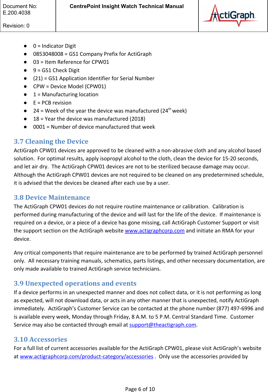  Document No:  E.200.4038  Revision: 0 CentrePoint Insight Watch Technical Manual   ●0 = Indicator Digit ●0853048008 = GS1 Company Prefix for ActiGraph ●03 = Item Reference for CPW01 ●9 = GS1 Check Digit  ●(21) = GS1 Application Identifier for Serial Number ●CPW = Device Model (CPW01)  ●1 = Manufacturing location ●E = PCB revision ●24 = Week of the year the device was manufactured (24th week)  ●18 = Year the device was manufactured (2018) ●0001 = Number of device manufactured that week 3.7 Cleaning the Device ActiGraph CPW01 devices are approved to be cleaned with a non-abrasive cloth and any alcohol based solution.  For optimal results, apply isopropyl alcohol to the cloth, clean the device for 15-20 seconds, and let air dry.  The ActiGraph CPW01 devices are not to be sterilized because damage may occur. Although the ActiGraph CPW01 devices are not required to be cleaned on any predetermined schedule, it is advised that the devices be cleaned after each use by a user.   3.8 Device Maintenance The ActiGraph CPW01 devices do not require routine maintenance or calibration.  Calibration is performed during manufacturing of the device and will last for the life of the device.  If maintenance is required on a device, or a piece of a device has gone missing, call ActiGraph Customer Support or visit the support section on the ActiGraph website www.actigraphcorp.com and initiate an RMA for your device.   Any critical components that require maintenance are to be performed by trained ActiGraph personnel only.  All necessary training manuals, schematics, parts listings, and other necessary documentation, are only made available to trained ActiGraph service technicians.   3.9 Unexpected operations and events If a device performs in an unexpected manner and does not collect data, or it is not performing as long as expected, will not download data, or acts in any other manner that is unexpected, notify ActiGraph immediately.  ActiGraph’s Customer Service can be contacted at the phone number (877) 497-6996 and is available every week, Monday through Friday, 8 A.M. to 5 P.M. Central Standard Time.  Customer Service may also be contacted through email at support@theactigraph.com.   3.10 Accessories For a full list of current accessories available for the ActiGraph CPW01, please visit ActiGraph’s website at www.actigraphcorp.com/product-category/accessories .  Only use the accessories provided by  Page 6 of 10 