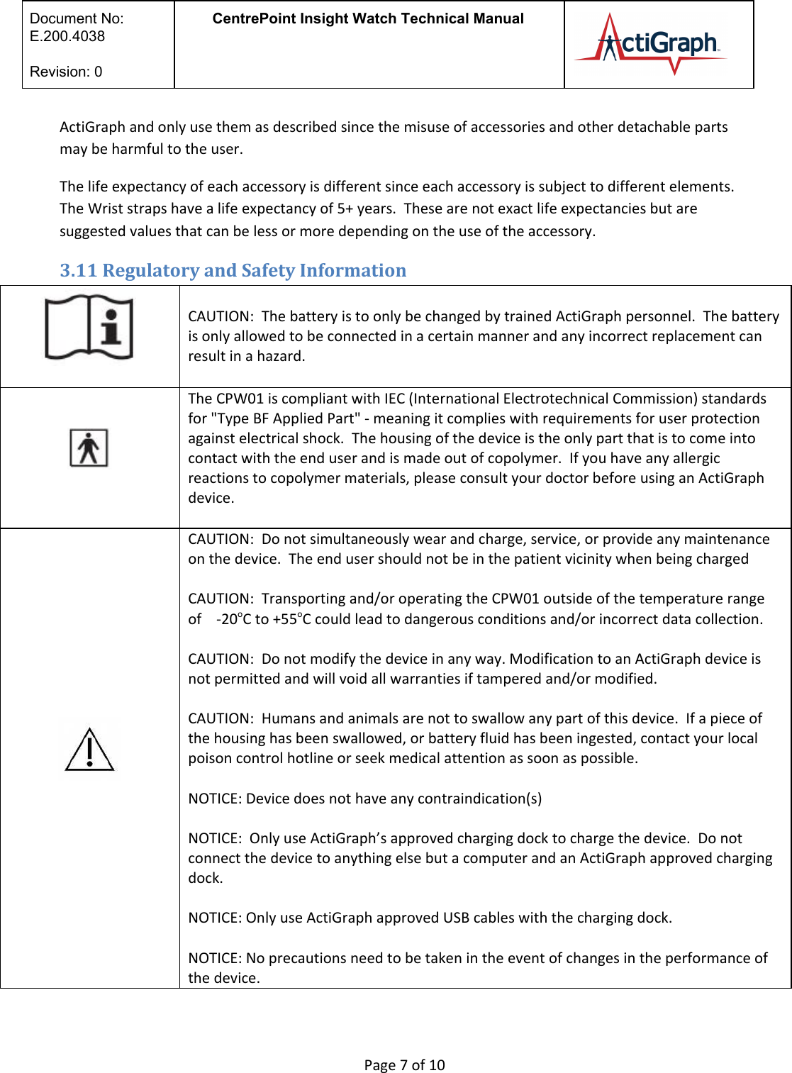  Document No:  E.200.4038  Revision: 0 CentrePoint Insight Watch Technical Manual   ActiGraph and only use them as described since the misuse of accessories and other detachable parts may be harmful to the user. The life expectancy of each accessory is different since each accessory is subject to different elements. The Wrist straps have a life expectancy of 5+ years.  These are not exact life expectancies but are suggested values that can be less or more depending on the use of the accessory.  3.11 Regulatory and Safety Information  CAUTION:  The battery is to only be changed by trained ActiGraph personnel.  The battery is only allowed to be connected in a certain manner and any incorrect replacement can result in a hazard.  The CPW01 is compliant with IEC (International Electrotechnical Commission) standards for &quot;Type BF Applied Part&quot; - meaning it complies with requirements for user protection against electrical shock.  The housing of the device is the only part that is to come into contact with the end user and is made out of copolymer.  If you have any allergic reactions to copolymer materials, please consult your doctor before using an ActiGraph device.    CAUTION:  Do not simultaneously wear and charge, service, or provide any maintenance on the device.  The end user should not be in the patient vicinity when being charged  CAUTION:  Transporting and/or operating the CPW01 outside of the temperature range of    -20oC to +55oC could lead to dangerous conditions and/or incorrect data collection.  CAUTION:  Do not modify the device in any way. Modification to an ActiGraph device is not permitted and will void all warranties if tampered and/or modified.    CAUTION:  Humans and animals are not to swallow any part of this device.  If a piece of the housing has been swallowed, or battery fluid has been ingested, contact your local poison control hotline or seek medical attention as soon as possible.    NOTICE: Device does not have any contraindication(s)   NOTICE:  Only use ActiGraph’s approved charging dock to charge the device.  Do not connect the device to anything else but a computer and an ActiGraph approved charging dock.   NOTICE: Only use ActiGraph approved USB cables with the charging dock.   NOTICE: No precautions need to be taken in the event of changes in the performance of the device.  Page 7 of 10 