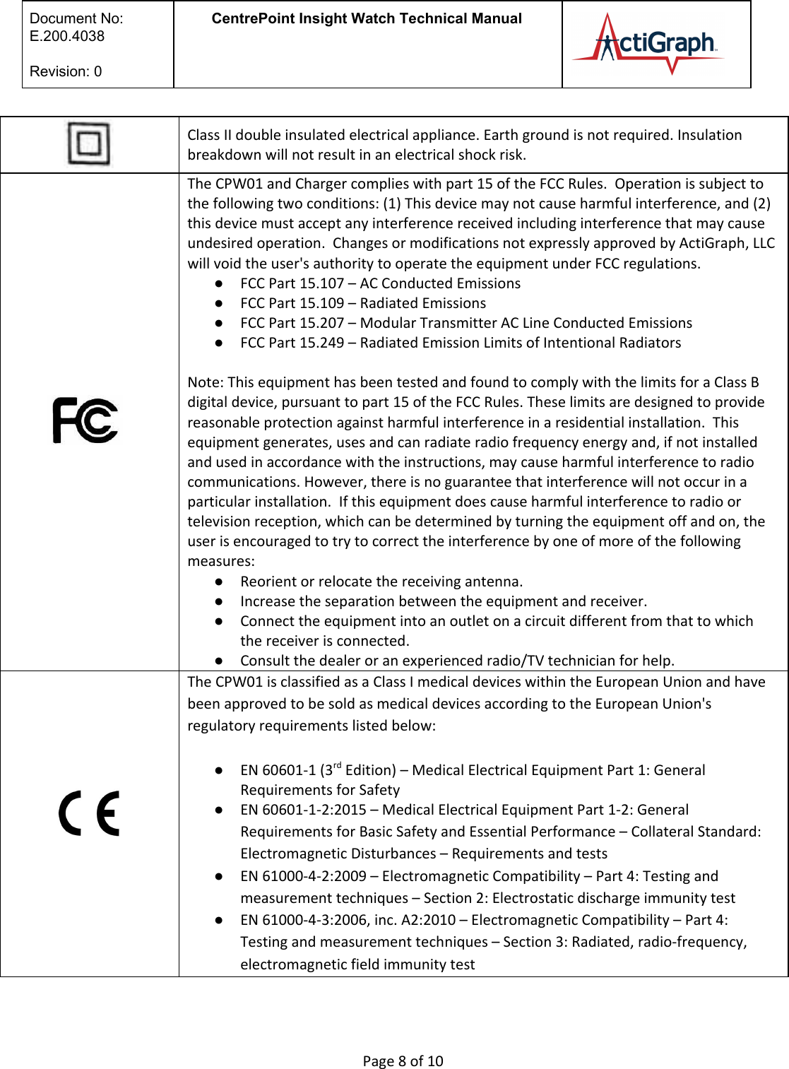  Document No:  E.200.4038  Revision: 0 CentrePoint Insight Watch Technical Manual    Class II double insulated electrical appliance. Earth ground is not required. Insulation breakdown will not result in an electrical shock risk.              The CPW01 and Charger complies with part 15 of the FCC Rules.  Operation is subject to the following two conditions: (1) This device may not cause harmful interference, and (2) this device must accept any interference received including interference that may cause undesired operation.  Changes or modifications not expressly approved by ActiGraph, LLC will void the user&apos;s authority to operate the equipment under FCC regulations. ●FCC Part 15.107 – AC Conducted Emissions  ●FCC Part 15.109 – Radiated Emissions  ●FCC Part 15.207 – Modular Transmitter AC Line Conducted Emissions ●FCC Part 15.249 – Radiated Emission Limits of Intentional Radiators    Note: This equipment has been tested and found to comply with the limits for a Class B digital device, pursuant to part 15 of the FCC Rules. These limits are designed to provide reasonable protection against harmful interference in a residential installation.  This equipment generates, uses and can radiate radio frequency energy and, if not installed and used in accordance with the instructions, may cause harmful interference to radio communications. However, there is no guarantee that interference will not occur in a particular installation.  If this equipment does cause harmful interference to radio or television reception, which can be determined by turning the equipment off and on, the user is encouraged to try to correct the interference by one of more of the following measures: ●Reorient or relocate the receiving antenna. ●Increase the separation between the equipment and receiver. ●Connect the equipment into an outlet on a circuit different from that to which the receiver is connected. ●Consult the dealer or an experienced radio/TV technician for help.  The CPW01 is classified as a Class I medical devices within the European Union and have been approved to be sold as medical devices according to the European Union&apos;s regulatory requirements listed below:   ●EN 60601-1 (3rd Edition) – Medical Electrical Equipment Part 1: General Requirements for Safety  ●EN 60601-1-2:2015 – Medical Electrical Equipment Part 1-2: General Requirements for Basic Safety and Essential Performance – Collateral Standard: Electromagnetic Disturbances – Requirements and tests  ●EN 61000-4-2:2009 – Electromagnetic Compatibility – Part 4: Testing and measurement techniques – Section 2: Electrostatic discharge immunity test ●EN 61000-4-3:2006, inc. A2:2010 – Electromagnetic Compatibility – Part 4: Testing and measurement techniques – Section 3: Radiated, radio-frequency, electromagnetic field immunity test  Page 8 of 10 
