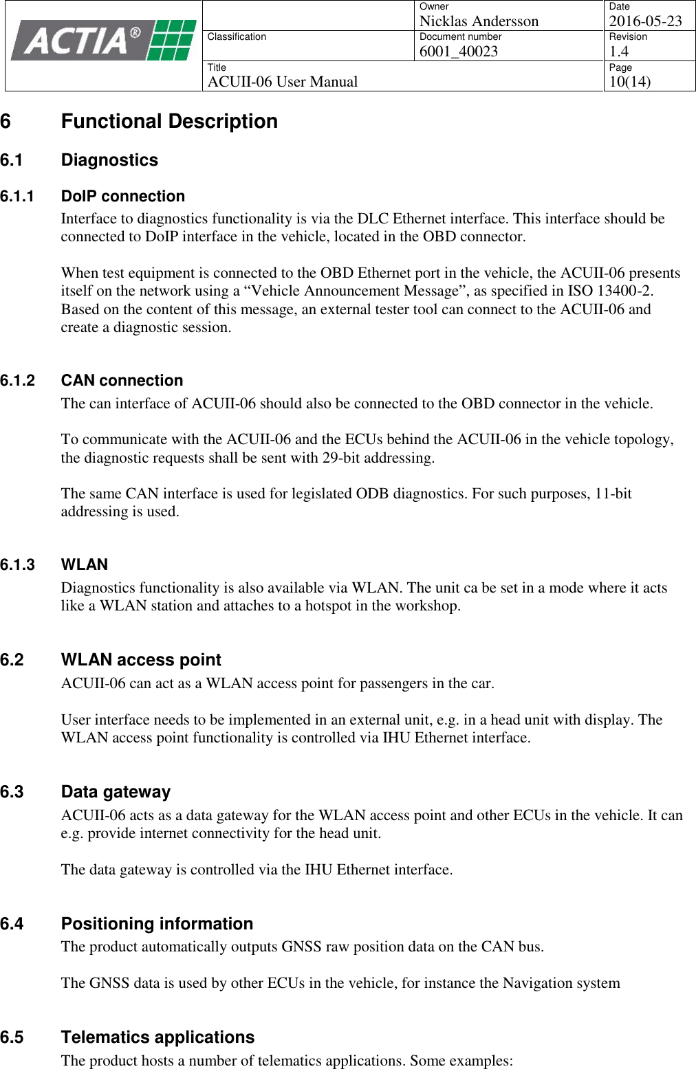 OwnerNicklas AnderssonDate2016-05-23ClassificationDocument number6001_40023Revision1.4TitleACUII-06 User ManualPage10(14)6 Functional Description6.1 Diagnostics6.1.1 DoIP connectionInterface to diagnostics functionality is via the DLC Ethernet interface. This interface should beconnected to DoIP interface in the vehicle, located in the OBD connector.When test equipment is connected to the OBD Ethernet port in the vehicle, the ACUII-06 presentsitself on the network using a &ldquo;Vehicle Announcement Message&rdquo;, as specified in ISO 13400-2.Based on the content of this message, an external tester tool can connect to the ACUII-06 andcreate a diagnostic session.6.1.2 CAN connectionThe can interface of ACUII-06 should also be connected to the OBD connector in the vehicle.To communicate with the ACUII-06 and the ECUs behind the ACUII-06 in the vehicle topology,the diagnostic requests shall be sent with 29-bit addressing.The same CAN interface is used for legislated ODB diagnostics. For such purposes, 11-bitaddressing is used.6.1.3 WLANDiagnostics functionality is also available via WLAN. The unit ca be set in a mode where it actslike a WLAN station and attaches to a hotspot in the workshop.6.2 WLAN access pointACUII-06 can act as a WLAN access point for passengers in the car.User interface needs to be implemented in an external unit, e.g. in a head unit with display. TheWLAN access point functionality is controlled via IHU Ethernet interface.6.3 Data gatewayACUII-06 acts as a data gateway for the WLAN access point and other ECUs in the vehicle. It cane.g. provide internet connectivity for the head unit.The data gateway is controlled via the IHU Ethernet interface.6.4 Positioning informationThe product automatically outputs GNSS raw position data on the CAN bus.The GNSS data is used by other ECUs in the vehicle, for instance the Navigation system6.5 Telematics applicationsThe product hosts a number of telematics applications. Some examples: