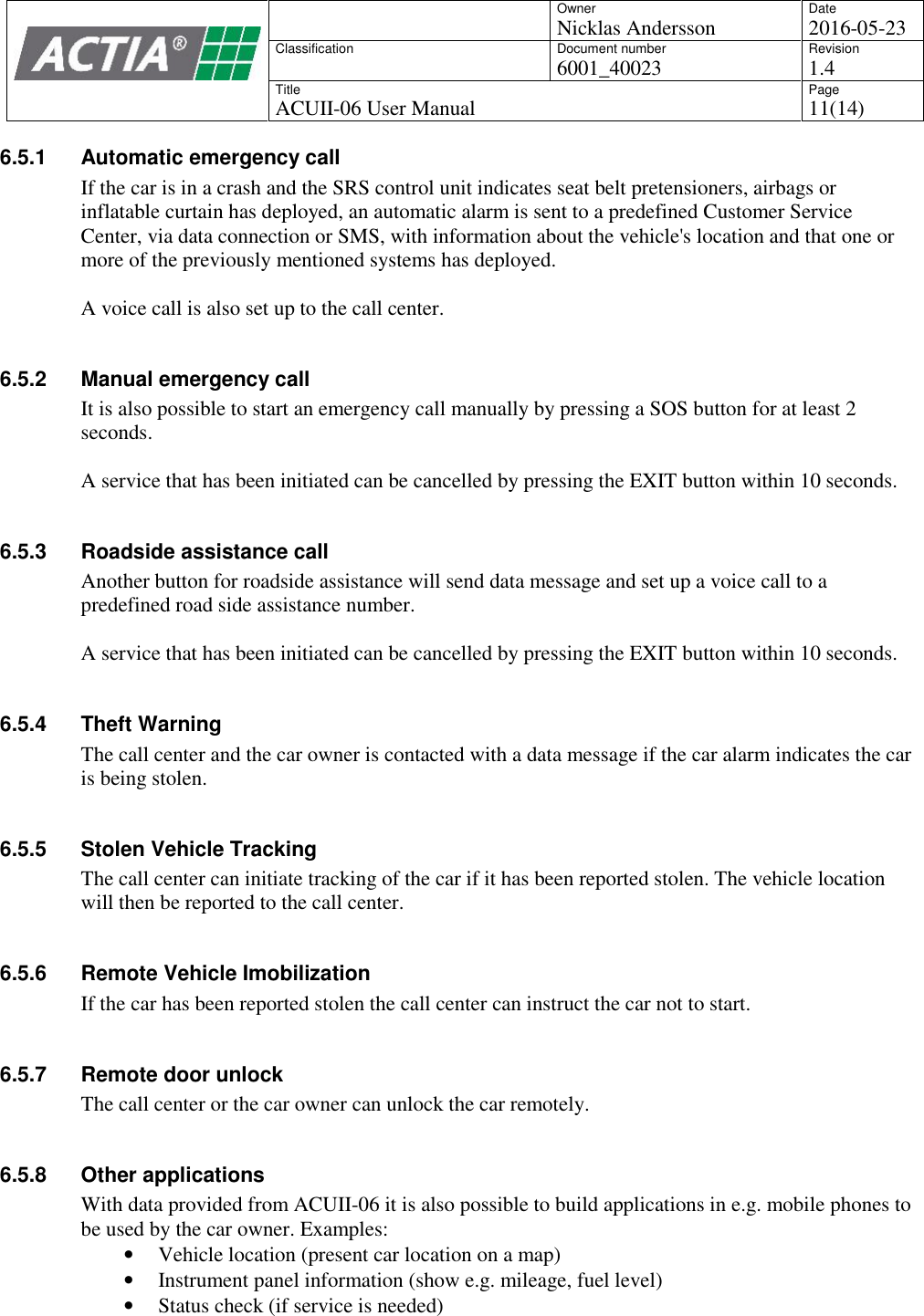 OwnerNicklas AnderssonDate2016-05-23ClassificationDocument number6001_40023Revision1.4TitleACUII-06 User ManualPage11(14)6.5.1 Automatic emergency callIf the car is in a crash and the SRS control unit indicates seat belt pretensioners, airbags orinflatable curtain has deployed, an automatic alarm is sent to a predefined Customer ServiceCenter, via data connection or SMS, with information about the vehicle's location and that one ormore of the previously mentioned systems has deployed.A voice call is also set up to the call center.6.5.2 Manual emergency callIt is also possible to start an emergency call manually by pressing a SOS button for at least 2seconds.A service that has been initiated can be cancelled by pressing the EXIT button within 10 seconds.6.5.3 Roadside assistance callAnother button for roadside assistance will send data message and set up a voice call to apredefined road side assistance number.A service that has been initiated can be cancelled by pressing the EXIT button within 10 seconds.6.5.4 Theft WarningThe call center and the car owner is contacted with a data message if the car alarm indicates the caris being stolen.6.5.5 Stolen Vehicle TrackingThe call center can initiate tracking of the car if it has been reported stolen. The vehicle locationwill then be reported to the call center.6.5.6 Remote Vehicle ImobilizationIf the car has been reported stolen the call center can instruct the car not to start.6.5.7 Remote door unlockThe call center or the car owner can unlock the car remotely.6.5.8 Other applicationsWith data provided from ACUII-06 it is also possible to build applications in e.g. mobile phones tobe used by the car owner. Examples:Vehicle location (present car location on a map)Instrument panel information (show e.g. mileage, fuel level)Status check (if service is needed)