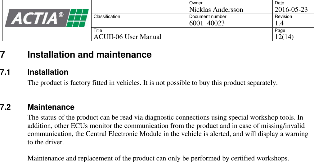 OwnerNicklas AnderssonDate2016-05-23ClassificationDocument number6001_40023Revision1.4TitleACUII-06 User ManualPage12(14)7 Installation and maintenance7.1 InstallationThe product is factory fitted in vehicles. It is not possible to buy this product separately.7.2 MaintenanceThe status of the product can be read via diagnostic connections using special workshop tools. Inaddition, other ECUs monitor the communication from the product and in case of missing/invalidcommunication, the Central Electronic Module in the vehicle is alerted, and will display a warningto the driver.Maintenance and replacement of the product can only be performed by certified workshops.
