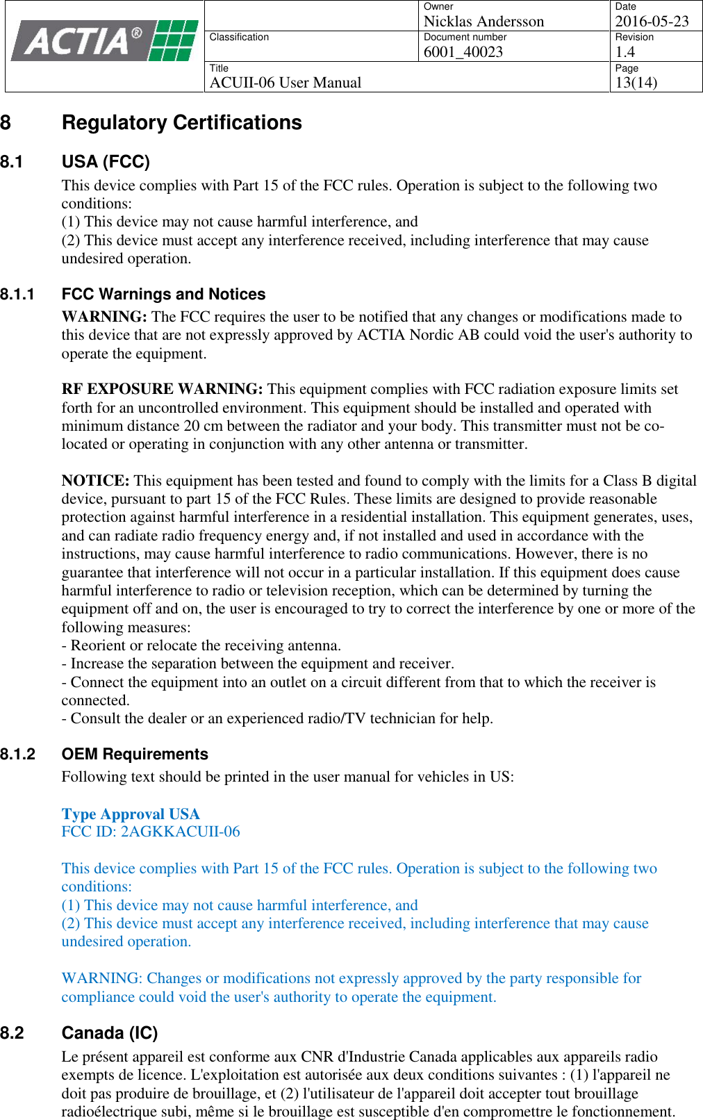 OwnerNicklas AnderssonDate2016-05-23ClassificationDocument number6001_40023Revision1.4TitleACUII-06 User ManualPage13(14)8 Regulatory Certifications8.1 USA (FCC)This device complies with Part 15 of the FCC rules. Operation is subject to the following twoconditions:(1) This device may not cause harmful interference, and(2) This device must accept any interference received, including interference that may causeundesired operation.8.1.1 FCC Warnings and NoticesWARNING: The FCC requires the user to be notified that any changes or modifications made tothis device that are not expressly approved by ACTIA Nordic AB could void the user's authority tooperate the equipment.RF EXPOSURE WARNING: This equipment complies with FCC radiation exposure limits setforth for an uncontrolled environment. This equipment should be installed and operated withminimum distance 20 cm between the radiator and your body. This transmitter must not be co-located or operating in conjunction with any other antenna or transmitter.NOTICE: This equipment has been tested and found to comply with the limits for a Class B digitaldevice, pursuant to part 15 of the FCC Rules. These limits are designed to provide reasonableprotection against harmful interference in a residential installation. This equipment generates, uses,and can radiate radio frequency energy and, if not installed and used in accordance with theinstructions, may cause harmful interference to radio communications. However, there is noguarantee that interference will not occur in a particular installation. If this equipment does causeharmful interference to radio or television reception, which can be determined by turning theequipment off and on, the user is encouraged to try to correct the interference by one or more of thefollowing measures:- Reorient or relocate the receiving antenna.- Increase the separation between the equipment and receiver.- Connect the equipment into an outlet on a circuit different from that to which the receiver isconnected.- Consult the dealer or an experienced radio/TV technician for help.8.1.2 OEM RequirementsFollowing text should be printed in the user manual for vehicles in US:Type Approval USAFCC ID: 2AGKKACUII-06This device complies with Part 15 of the FCC rules. Operation is subject to the following twoconditions:(1) This device may not cause harmful interference, and(2) This device must accept any interference received, including interference that may causeundesired operation.WARNING: Changes or modifications not expressly approved by the party responsible forcompliance could void the user's authority to operate the equipment.8.2 Canada (IC)Le pr&eacute;sent appareil est conforme aux CNR d'Industrie Canada applicables aux appareils radioexempts de licence. L'exploitation est autoris&eacute;e aux deux conditions suivantes : (1) l'appareil nedoit pas produire de brouillage, et (2) l'utilisateur de l'appareil doit accepter tout brouillageradio&eacute;lectrique subi, m&ecirc;me si le brouillage est susceptible d'en compromettre le fonctionnement.