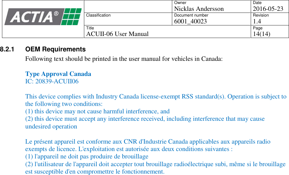 OwnerNicklas AnderssonDate2016-05-23ClassificationDocument number6001_40023Revision1.4TitleACUII-06 User ManualPage14(14)8.2.1 OEM RequirementsFollowing text should be printed in the user manual for vehicles in Canada:Type Approval CanadaIC: 20839-ACUII06This device complies with Industry Canada license-exempt RSS standard(s). Operation is subject tothe following two conditions:(1) this device may not cause harmful interference, and(2) this device must accept any interference received, including interference that may causeundesired operationLe pr&eacute;sent appareil est conforme aux CNR d'Industrie Canada applicables aux appareils radioexempts de licence. L'exploitation est autoris&eacute;e aux deux conditions suivantes :(1) l'appareil ne doit pas produire de brouillage(2) l'utilisateur de l'appareil doit accepter tout brouillage radio&eacute;lectrique subi, m&ecirc;me si le brouillageest susceptible d'en compromettre le fonctionnement.