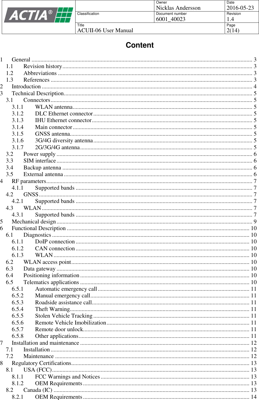 OwnerNicklas AnderssonDate2016-05-23ClassificationDocument number6001_40023Revision1.4TitleACUII-06 User ManualPage2(14)Content1 General ...................................................................................................................................................... 31.1 Revision history................................................................................................................................. 31.2 Abbreviations .................................................................................................................................... 31.3 References ......................................................................................................................................... 32 Introduction ............................................................................................................................................... 43 Technical Description................................................................................................................................ 53.1 Connectors......................................................................................................................................... 53.1.1 WLAN antenna.......................................................................................................................... 53.1.2 DLC Ethernet connector............................................................................................................ 53.1.3 IHU Ethernet connector............................................................................................................. 53.1.4 Main connector.......................................................................................................................... 53.1.5 GNSS antenna............................................................................................................................ 53.1.6 3G/4G diversity antenna............................................................................................................ 53.1.7 2G/3G/4G antenna..................................................................................................................... 53.2 Power supply ..................................................................................................................................... 63.3 SIM interface..................................................................................................................................... 63.4 Backup antenna ................................................................................................................................. 63.5 External antenna................................................................................................................................ 64 RF parameters............................................................................................................................................ 74.1.1 Supported bands ........................................................................................................................ 74.2 GNSS................................................................................................................................................. 74.2.1 Supported bands ........................................................................................................................ 74.3 WLAN............................................................................................................................................... 74.3.1 Supported bands ........................................................................................................................ 75 Mechanical design..................................................................................................................................... 96 Functional Description ............................................................................................................................ 106.1 Diagnostics ...................................................................................................................................... 106.1.1 DoIP connection...................................................................................................................... 106.1.2 CAN connection...................................................................................................................... 106.1.3 WLAN..................................................................................................................................... 106.2 WLAN access point......................................................................................................................... 106.3 Data gateway ................................................................................................................................... 106.4 Positioning information................................................................................................................... 106.5 Telematics applications ................................................................................................................... 106.5.1 Automatic emergency call....................................................................................................... 116.5.2 Manual emergency call............................................................................................................ 116.5.3 Roadside assistance call........................................................................................................... 116.5.4 Theft Warning.......................................................................................................................... 116.5.5 Stolen Vehicle Tracking.......................................................................................................... 116.5.6 Remote Vehicle Imobilization................................................................................................. 116.5.7 Remote door unlock................................................................................................................. 116.5.8 Other applications.................................................................................................................... 117 Installation and maintenance................................................................................................................... 127.1 Installation....................................................................................................................................... 127.2 Maintenance .................................................................................................................................... 128 Regulatory Certifications......................................................................................................................... 138.1 USA (FCC)...................................................................................................................................... 138.1.1 FCC Warnings and Notices..................................................................................................... 138.1.2 OEM Requirements................................................................................................................. 138.2 Canada (IC) ..................................................................................................................................... 138.2.1 OEM Requirements................................................................................................................. 14