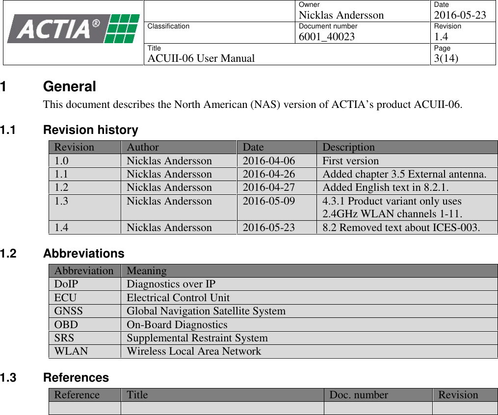 OwnerNicklas AnderssonDate2016-05-23ClassificationDocument number6001_40023Revision1.4TitleACUII-06 User ManualPage3(14)1 GeneralThis document describes the North American (NAS) version of ACTIA&rsquo;s product ACUII-06.1.1 Revision historyRevisionAuthorDateDescription1.0Nicklas Andersson2016-04-06First version1.1Nicklas Andersson2016-04-26Added chapter 3.5 External antenna.1.2Nicklas Andersson2016-04-27Added English text in 8.2.1.1.3Nicklas Andersson2016-05-094.3.1 Product variant only uses2.4GHz WLAN channels 1-11.1.4Nicklas Andersson2016-05-238.2 Removed text about ICES-003.1.2 AbbreviationsAbbreviationMeaningDoIPDiagnostics over IPECUElectrical Control UnitGNSSGlobal Navigation Satellite SystemOBDOn-Board DiagnosticsSRSSupplemental Restraint SystemWLANWireless Local Area Network1.3 ReferencesReferenceTitleDoc. numberRevision