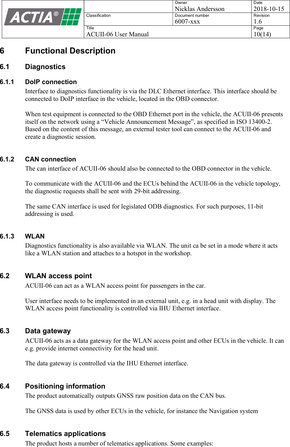    Owner Nicklas Andersson Date 2018-10-15 Classification  Document number 6007-xxx Revision 1.6 Title ACUII-06 User Manual Page 10(14)  6  Functional Description 6.1  Diagnostics 6.1.1  DoIP connection Interface to diagnostics functionality is via the DLC Ethernet interface. This interface should be connected to DoIP interface in the vehicle, located in the OBD connector.  When test equipment is connected to the OBD Ethernet port in the vehicle, the ACUII-06 presents itself on the network using a &ldquo;Vehicle Announcement Message&rdquo;, as specified in ISO 13400-2. Based on the content of this message, an external tester tool can connect to the ACUII-06 and create a diagnostic session.  6.1.2  CAN connection The can interface of ACUII-06 should also be connected to the OBD connector in the vehicle.  To communicate with the ACUII-06 and the ECUs behind the ACUII-06 in the vehicle topology, the diagnostic requests shall be sent with 29-bit addressing.  The same CAN interface is used for legislated ODB diagnostics. For such purposes, 11-bit addressing is used.   6.1.3  WLAN Diagnostics functionality is also available via WLAN. The unit ca be set in a mode where it acts like a WLAN station and attaches to a hotspot in the workshop.  6.2  WLAN access point ACUII-06 can act as a WLAN access point for passengers in the car.   User interface needs to be implemented in an external unit, e.g. in a head unit with display. The WLAN access point functionality is controlled via IHU Ethernet interface.  6.3  Data gateway ACUII-06 acts as a data gateway for the WLAN access point and other ECUs in the vehicle. It can e.g. provide internet connectivity for the head unit.  The data gateway is controlled via the IHU Ethernet interface.  6.4  Positioning information The product automatically outputs GNSS raw position data on the CAN bus.   The GNSS data is used by other ECUs in the vehicle, for instance the Navigation system  6.5  Telematics applications The product hosts a number of telematics applications. Some examples:  