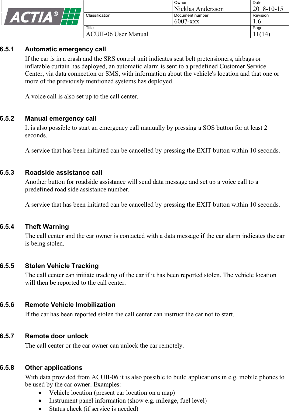    Owner Nicklas Andersson Date 2018-10-15 Classification  Document number 6007-xxx Revision 1.6 Title ACUII-06 User Manual Page 11(14)  6.5.1  Automatic emergency call If the car is in a crash and the SRS control unit indicates seat belt pretensioners, airbags or inflatable curtain has deployed, an automatic alarm is sent to a predefined Customer Service Center, via data connection or SMS, with information about the vehicle's location and that one or more of the previously mentioned systems has deployed.  A voice call is also set up to the call center.  6.5.2  Manual emergency call It is also possible to start an emergency call manually by pressing a SOS button for at least 2 seconds.  A service that has been initiated can be cancelled by pressing the EXIT button within 10 seconds.  6.5.3  Roadside assistance call Another button for roadside assistance will send data message and set up a voice call to a predefined road side assistance number.  A service that has been initiated can be cancelled by pressing the EXIT button within 10 seconds.  6.5.4  Theft Warning The call center and the car owner is contacted with a data message if the car alarm indicates the car is being stolen.  6.5.5  Stolen Vehicle Tracking The call center can initiate tracking of the car if it has been reported stolen. The vehicle location will then be reported to the call center.  6.5.6  Remote Vehicle Imobilization If the car has been reported stolen the call center can instruct the car not to start.   6.5.7  Remote door unlock The call center or the car owner can unlock the car remotely.  6.5.8  Other applications With data provided from ACUII-06 it is also possible to build applications in e.g. mobile phones to be used by the car owner. Examples:  Vehicle location (present car location on a map)  Instrument panel information (show e.g. mileage, fuel level)  Status check (if service is needed)   