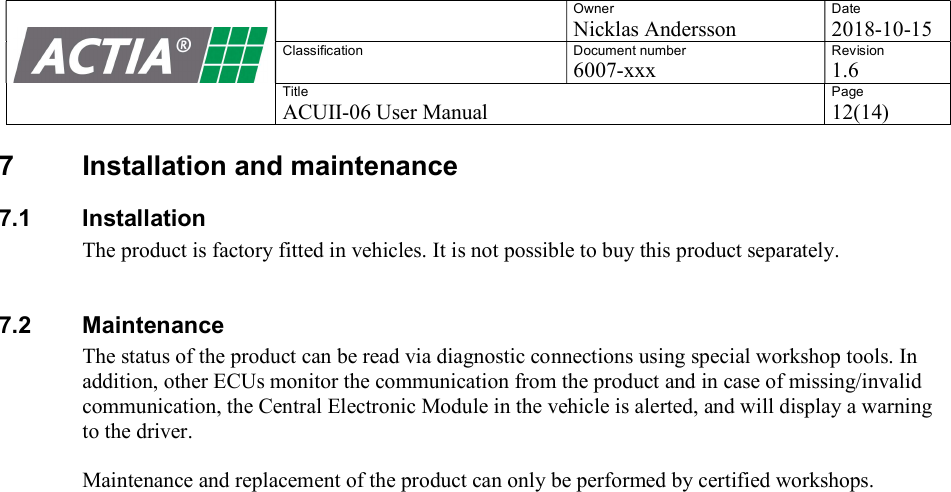    Owner Nicklas Andersson Date 2018-10-15 Classification  Document number 6007-xxx Revision 1.6 Title ACUII-06 User Manual Page 12(14)  7  Installation and maintenance 7.1  Installation The product is factory fitted in vehicles. It is not possible to buy this product separately.   7.2  Maintenance The status of the product can be read via diagnostic connections using special workshop tools. In addition, other ECUs monitor the communication from the product and in case of missing/invalid communication, the Central Electronic Module in the vehicle is alerted, and will display a warning to the driver.  Maintenance and replacement of the product can only be performed by certified workshops.    