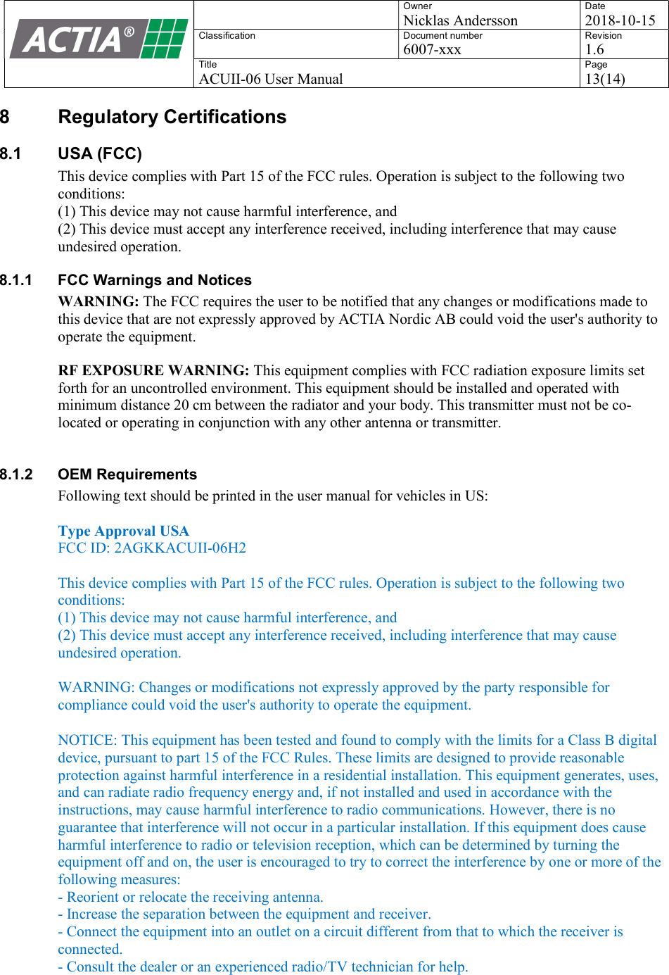   Owner Nicklas Andersson Date 2018-10-15 Classification  Document number 6007-xxx Revision 1.6 Title ACUII-06 User Manual Page 13(14)  8  Regulatory Certifications 8.1  USA (FCC) This device complies with Part 15 of the FCC rules. Operation is subject to the following two conditions: (1) This device may not cause harmful interference, and (2) This device must accept any interference received, including interference that may cause undesired operation. 8.1.1  FCC Warnings and Notices WARNING: The FCC requires the user to be notified that any changes or modifications made to this device that are not expressly approved by ACTIA Nordic AB could void the user's authority to operate the equipment. RF EXPOSURE WARNING: This equipment complies with FCC radiation exposure limits set forth for an uncontrolled environment. This equipment should be installed and operated with minimum distance 20 cm between the radiator and your body. This transmitter must not be co-located or operating in conjunction with any other antenna or transmitter.  8.1.2  OEM Requirements Following text should be printed in the user manual for vehicles in US:   Type Approval USA FCC ID: 2AGKKACUII-06H2  This device complies with Part 15 of the FCC rules. Operation is subject to the following two conditions: (1) This device may not cause harmful interference, and (2) This device must accept any interference received, including interference that may cause undesired operation.  WARNING: Changes or modifications not expressly approved by the party responsible for compliance could void the user's authority to operate the equipment.  NOTICE: This equipment has been tested and found to comply with the limits for a Class B digital device, pursuant to part 15 of the FCC Rules. These limits are designed to provide reasonable protection against harmful interference in a residential installation. This equipment generates, uses, and can radiate radio frequency energy and, if not installed and used in accordance with the instructions, may cause harmful interference to radio communications. However, there is no guarantee that interference will not occur in a particular installation. If this equipment does cause harmful interference to radio or television reception, which can be determined by turning the equipment off and on, the user is encouraged to try to correct the interference by one or more of the following measures: - Reorient or relocate the receiving antenna. - Increase the separation between the equipment and receiver. - Connect the equipment into an outlet on a circuit different from that to which the receiver is connected. - Consult the dealer or an experienced radio/TV technician for help.    