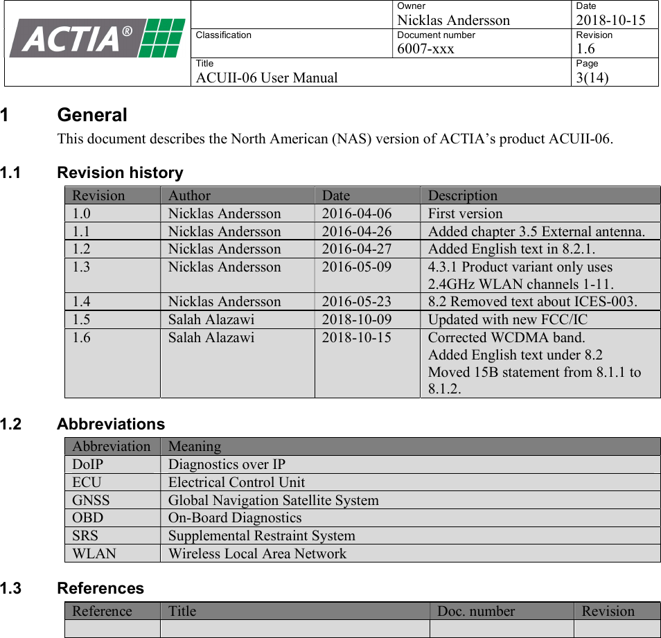    Owner Nicklas Andersson Date 2018-10-15 Classification  Document number 6007-xxx Revision 1.6 Title ACUII-06 User Manual Page 3(14)  1  General This document describes the North American (NAS) version of ACTIA&rsquo;s product ACUII-06. 1.1  Revision history Revision Author Date Description 1.0 Nicklas Andersson 2016-04-06 First version 1.1 Nicklas Andersson 2016-04-26 Added chapter 3.5 External antenna. 1.2 Nicklas Andersson 2016-04-27 Added English text in 8.2.1. 1.3  Nicklas Andersson  2016-05-09  4.3.1 Product variant only uses 2.4GHz WLAN channels 1-11.  1.4 Nicklas Andersson 2016-05-23 8.2 Removed text about ICES-003. 1.5 Salah Alazawi 2018-10-09 Updated with new FCC/IC 1.6  Salah Alazawi  2018-10-15  Corrected WCDMA band.  Added English text under 8.2 Moved 15B statement from 8.1.1 to 8.1.2. 1.2  Abbreviations Abbreviation Meaning DoIP Diagnostics over IP ECU Electrical Control Unit GNSS Global Navigation Satellite System OBD On-Board Diagnostics SRS Supplemental Restraint System WLAN Wireless Local Area Network 1.3  References Reference Title Doc. number Revision       
