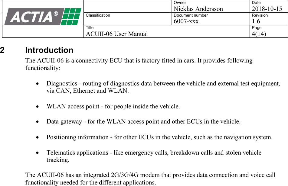   Owner Nicklas Andersson Date 2018-10-15 Classification  Document number 6007-xxx Revision 1.6 Title ACUII-06 User Manual Page 4(14)  2  Introduction The ACUII-06 is a connectivity ECU that is factory fitted in cars. It provides following functionality:   Diagnostics - routing of diagnostics data between the vehicle and external test equipment, via CAN, Ethernet and WLAN.    WLAN access point - for people inside the vehicle.   Data gateway - for the WLAN access point and other ECUs in the vehicle.   Positioning information - for other ECUs in the vehicle, such as the navigation system.   Telematics applications - like emergency calls, breakdown calls and stolen vehicle tracking.    The ACUII-06 has an integrated 2G/3G/4G modem that provides data connection and voice call functionality needed for the different applications.     