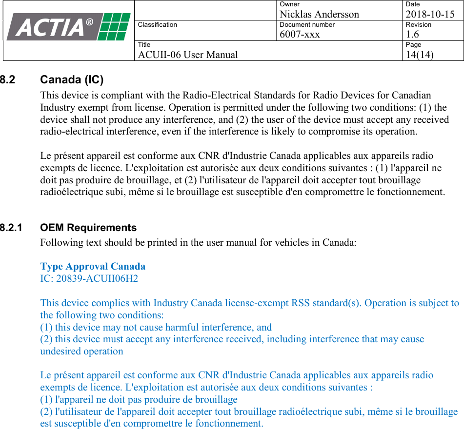    Owner Nicklas Andersson Date 2018-10-15 Classification  Document number 6007-xxx Revision 1.6 Title ACUII-06 User Manual Page 14(14)  8.2  Canada (IC) This device is compliant with the Radio-Electrical Standards for Radio Devices for Canadian Industry exempt from license. Operation is permitted under the following two conditions: (1) the device shall not produce any interference, and (2) the user of the device must accept any received radio-electrical interference, even if the interference is likely to compromise its operation.  Le pr&eacute;sent appareil est conforme aux CNR d'Industrie Canada applicables aux appareils radio exempts de licence. L'exploitation est autoris&eacute;e aux deux conditions suivantes : (1) l'appareil ne doit pas produire de brouillage, et (2) l'utilisateur de l'appareil doit accepter tout brouillage radio&eacute;lectrique subi, m&ecirc;me si le brouillage est susceptible d'en compromettre le fonctionnement.  8.2.1  OEM Requirements Following text should be printed in the user manual for vehicles in Canada:   Type Approval Canada IC: 20839-ACUII06H2  This device complies with Industry Canada license-exempt RSS standard(s). Operation is subject to the following two conditions:  (1) this device may not cause harmful interference, and  (2) this device must accept any interference received, including interference that may cause undesired operation  Le pr&eacute;sent appareil est conforme aux CNR d'Industrie Canada applicables aux appareils radio exempts de licence. L'exploitation est autoris&eacute;e aux deux conditions suivantes :  (1) l'appareil ne doit pas produire de brouillage (2) l'utilisateur de l'appareil doit accepter tout brouillage radio&eacute;lectrique subi, m&ecirc;me si le brouillage est susceptible d'en compromettre le fonctionnement.   