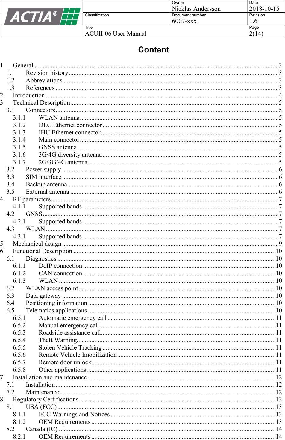    Owner Nicklas Andersson Date 2018-10-15 Classification  Document number 6007-xxx Revision 1.6 Title ACUII-06 User Manual Page 2(14)  Content  1 General ...................................................................................................................................................... 3 1.1 Revision history ................................................................................................................................. 3 1.2 Abbreviations .................................................................................................................................... 3 1.3 References ......................................................................................................................................... 3 2 Introduction ............................................................................................................................................... 4 3 Technical Description ................................................................................................................................ 5 3.1 Connectors ......................................................................................................................................... 5 3.1.1 WLAN antenna .......................................................................................................................... 5 3.1.2 DLC Ethernet connector ............................................................................................................ 5 3.1.3 IHU Ethernet connector ............................................................................................................. 5 3.1.4 Main connector .......................................................................................................................... 5 3.1.5 GNSS antenna............................................................................................................................ 5 3.1.6 3G/4G diversity antenna ............................................................................................................ 5 3.1.7 2G/3G/4G antenna ..................................................................................................................... 5 3.2 Power supply ..................................................................................................................................... 6 3.3 SIM interface ..................................................................................................................................... 6 3.4 Backup antenna ................................................................................................................................. 6 3.5 External antenna ................................................................................................................................ 6 4 RF parameters ............................................................................................................................................ 7 4.1.1 Supported bands ........................................................................................................................ 7 4.2 GNSS ................................................................................................................................................. 7 4.2.1 Supported bands ........................................................................................................................ 7 4.3 WLAN ............................................................................................................................................... 7 4.3.1 Supported bands ........................................................................................................................ 7 5 Mechanical design ..................................................................................................................................... 9 6 Functional Description ............................................................................................................................ 10 6.1 Diagnostics ...................................................................................................................................... 10 6.1.1 DoIP connection ...................................................................................................................... 10 6.1.2 CAN connection ...................................................................................................................... 10 6.1.3 WLAN ..................................................................................................................................... 10 6.2 WLAN access point ......................................................................................................................... 10 6.3 Data gateway ................................................................................................................................... 10 6.4 Positioning information ................................................................................................................... 10 6.5 Telematics applications ................................................................................................................... 10 6.5.1 Automatic emergency call ....................................................................................................... 11 6.5.2 Manual emergency call ............................................................................................................ 11 6.5.3 Roadside assistance call ........................................................................................................... 11 6.5.4 Theft Warning.......................................................................................................................... 11 6.5.5 Stolen Vehicle Tracking .......................................................................................................... 11 6.5.6 Remote Vehicle Imobilization ................................................................................................. 11 6.5.7 Remote door unlock................................................................................................................. 11 6.5.8 Other applications .................................................................................................................... 11 7 Installation and maintenance ................................................................................................................... 12 7.1 Installation ....................................................................................................................................... 12 7.2 Maintenance .................................................................................................................................... 12 8 Regulatory Certifications ......................................................................................................................... 13 8.1 USA (FCC) ...................................................................................................................................... 13 8.1.1 FCC Warnings and Notices ..................................................................................................... 13 8.1.2 OEM Requirements ................................................................................................................. 13 8.2 Canada (IC) ..................................................................................................................................... 14 8.2.1 OEM Requirements ................................................................................................................. 14  