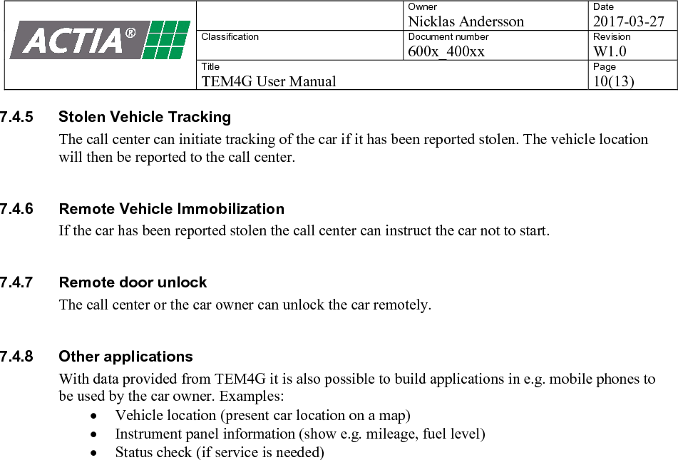    Owner Nicklas Andersson Date 2017-03-27 Classification  Document number 600x_400xx Revision W1.0 Title TEM4G User Manual Page 10(13)   7.4.5  Stolen Vehicle Tracking The call center can initiate tracking of the car if it has been reported stolen. The vehicle location will then be reported to the call center.  7.4.6  Remote Vehicle Immobilization If the car has been reported stolen the call center can instruct the car not to start.   7.4.7  Remote door unlock The call center or the car owner can unlock the car remotely.  7.4.8  Other applications With data provided from TEM4G it is also possible to build applications in e.g. mobile phones to be used by the car owner. Examples:  Vehicle location (present car location on a map)  Instrument panel information (show e.g. mileage, fuel level)  Status check (if service is needed)   