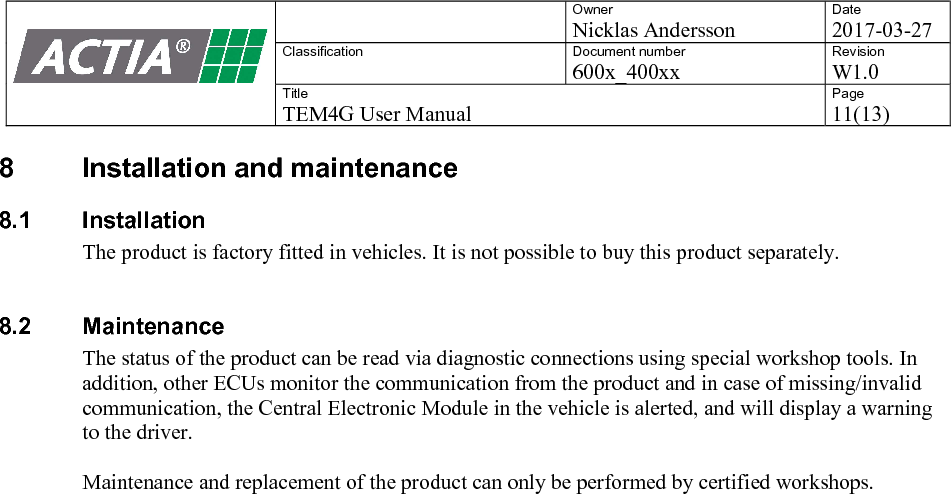   Owner Nicklas Andersson Date 2017-03-27 Classification  Document number 600x_400xx Revision W1.0 Title TEM4G User Manual Page 11(13)   8  Installation and maintenance 8.1  Installation The product is factory fitted in vehicles. It is not possible to buy this product separately.   8.2  Maintenance The status of the product can be read via diagnostic connections using special workshop tools. In addition, other ECUs monitor the communication from the product and in case of missing/invalid communication, the Central Electronic Module in the vehicle is alerted, and will display a warning to the driver.  Maintenance and replacement of the product can only be performed by certified workshops.    