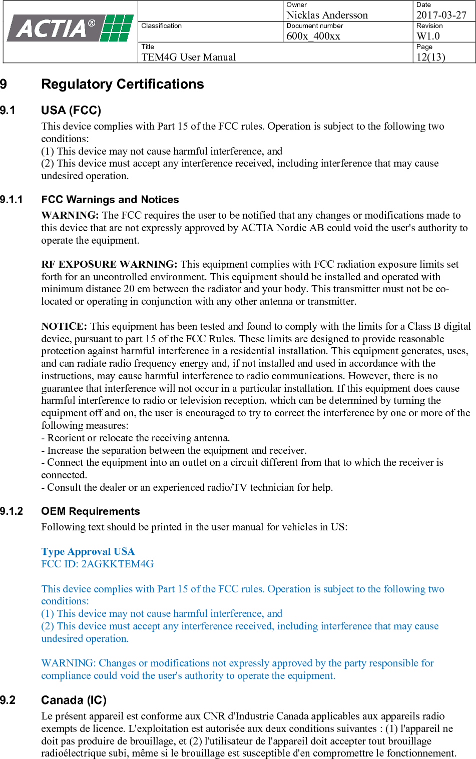    Owner Nicklas Andersson Date 2017-03-27 Classification  Document number 600x_400xx Revision W1.0 Title TEM4G User Manual Page 12(13)   9  Regulatory Certifications 9.1  USA (FCC) This device complies with Part 15 of the FCC rules. Operation is subject to the following two conditions: (1) This device may not cause harmful interference, and (2) This device must accept any interference received, including interference that may cause undesired operation. 9.1.1  FCC Warnings and Notices WARNING: The FCC requires the user to be notified that any changes or modifications made to this device that are not expressly approved by ACTIA Nordic AB could void the user's authority to operate the equipment. RF EXPOSURE WARNING: This equipment complies with FCC radiation exposure limits set forth for an uncontrolled environment. This equipment should be installed and operated with minimum distance 20 cm between the radiator and your body. This transmitter must not be co-located or operating in conjunction with any other antenna or transmitter.  NOTICE: This equipment has been tested and found to comply with the limits for a Class B digital device, pursuant to part 15 of the FCC Rules. These limits are designed to provide reasonable protection against harmful interference in a residential installation. This equipment generates, uses, and can radiate radio frequency energy and, if not installed and used in accordance with the instructions, may cause harmful interference to radio communications. However, there is no guarantee that interference will not occur in a particular installation. If this equipment does cause harmful interference to radio or television reception, which can be determined by turning the equipment off and on, the user is encouraged to try to correct the interference by one or more of the following measures: - Reorient or relocate the receiving antenna. - Increase the separation between the equipment and receiver. - Connect the equipment into an outlet on a circuit different from that to which the receiver is connected. - Consult the dealer or an experienced radio/TV technician for help. 9.1.2  OEM Requirements Following text should be printed in the user manual for vehicles in US:   Type Approval USA FCC ID: 2AGKKTEM4G  This device complies with Part 15 of the FCC rules. Operation is subject to the following two conditions: (1) This device may not cause harmful interference, and (2) This device must accept any interference received, including interference that may cause undesired operation.  WARNING: Changes or modifications not expressly approved by the party responsible for compliance could void the user's authority to operate the equipment. 9.2  Canada (IC) Le pr&eacute;sent appareil est conforme aux CNR d'Industrie Canada applicables aux appareils radio exempts de licence. L'exploitation est autoris&eacute;e aux deux conditions suivantes : (1) l'appareil ne doit pas produire de brouillage, et (2) l'utilisateur de l'appareil doit accepter tout brouillage radio&eacute;lectrique subi, m&ecirc;me si le brouillage est susceptible d'en compromettre le fonctionnement. 