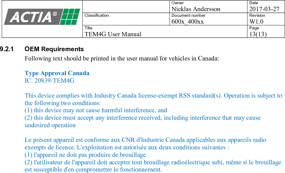    Owner Nicklas Andersson Date 2017-03-27 Classification  Document number 600x_400xx Revision W1.0 Title TEM4G User Manual Page 13(13)   9.2.1  OEM Requirements Following text should be printed in the user manual for vehicles in Canada:   Type Approval Canada IC: 20839-TEM4G  This device complies with Industry Canada license-exempt RSS standard(s). Operation is subject to the following two conditions:  (1) this device may not cause harmful interference, and  (2) this device must accept any interference received, including interference that may cause undesired operation  Le pr&eacute;sent appareil est conforme aux CNR d'Industrie Canada applicables aux appareils radio exempts de licence. L'exploitation est autoris&eacute;e aux deux conditions suivantes :  (1) l'appareil ne doit pas produire de brouillage (2) l'utilisateur de l'appareil doit accepter tout brouillage radio&eacute;lectrique subi, m&ecirc;me si le brouillage est susceptible d'en compromettre le fonctionnement.   