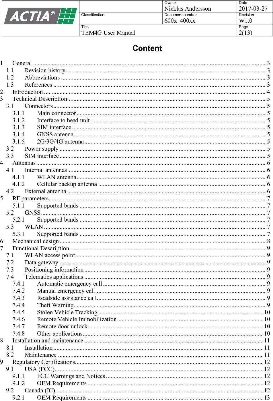    Owner Nicklas Andersson Date 2017-03-27 Classification  Document number 600x_400xx Revision W1.0 Title TEM4G User Manual Page 2(13)   Content  1 General ...................................................................................................................................................... 3 1.1 Revision history ................................................................................................................................. 3 1.2 Abbreviations .................................................................................................................................... 3 1.3 References ......................................................................................................................................... 3 2 Introduction ............................................................................................................................................... 4 3 Technical Description ................................................................................................................................ 5 3.1 Connectors ......................................................................................................................................... 5 3.1.1 Main connector .......................................................................................................................... 5 3.1.2 Interface to head unit ................................................................................................................. 5 3.1.3 SIM interface ............................................................................................................................. 5 3.1.4 GNSS antenna............................................................................................................................ 5 3.1.5 2G/3G/4G antenna ..................................................................................................................... 5 3.2 Power supply ..................................................................................................................................... 5 3.3 SIM interface ..................................................................................................................................... 5 4 Antennas .................................................................................................................................................... 6 4.1 Internal antennas ................................................................................................................................ 6 4.1.1 WLAN antenna .......................................................................................................................... 6 4.1.2 Cellular backup antenna ............................................................................................................ 6 4.2 External antenna ................................................................................................................................ 6 5 RF parameters ............................................................................................................................................ 7 5.1.1 Supported bands ........................................................................................................................ 7 5.2 GNSS ................................................................................................................................................. 7 5.2.1 Supported bands ........................................................................................................................ 7 5.3 WLAN ............................................................................................................................................... 7 5.3.1 Supported bands ........................................................................................................................ 7 6 Mechanical design ..................................................................................................................................... 8 7 Functional Description .............................................................................................................................. 9 7.1 WLAN access point ........................................................................................................................... 9 7.2 Data gateway ..................................................................................................................................... 9 7.3 Positioning information ..................................................................................................................... 9 7.4 Telematics applications ..................................................................................................................... 9 7.4.1 Automatic emergency call ......................................................................................................... 9 7.4.2 Manual emergency call .............................................................................................................. 9 7.4.3 Roadside assistance call ............................................................................................................. 9 7.4.4 Theft Warning............................................................................................................................ 9 7.4.5 Stolen Vehicle Tracking .......................................................................................................... 10 7.4.6 Remote Vehicle Immobilization .............................................................................................. 10 7.4.7 Remote door unlock................................................................................................................. 10 7.4.8 Other applications .................................................................................................................... 10 8 Installation and maintenance ................................................................................................................... 11 8.1 Installation ....................................................................................................................................... 11 8.2 Maintenance .................................................................................................................................... 11 9 Regulatory Certifications ......................................................................................................................... 12 9.1 USA (FCC) ...................................................................................................................................... 12 9.1.1 FCC Warnings and Notices ..................................................................................................... 12 9.1.2 OEM Requirements ................................................................................................................. 12 9.2 Canada (IC) ..................................................................................................................................... 12 9.2.1 OEM Requirements ................................................................................................................. 13  