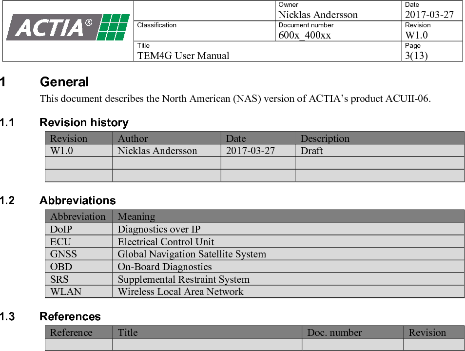    Owner Nicklas Andersson Date 2017-03-27 Classification  Document number 600x_400xx Revision W1.0 Title TEM4G User Manual Page 3(13)   1  General This document describes the North American (NAS) version of ACTIA&rsquo;s product ACUII-06. 1.1  Revision history Revision Author Date Description W1.0 Nicklas Andersson 2017-03-27 Draft         1.2  Abbreviations Abbreviation Meaning DoIP Diagnostics over IP ECU Electrical Control Unit GNSS Global Navigation Satellite System OBD On-Board Diagnostics SRS Supplemental Restraint System WLAN Wireless Local Area Network 1.3  References Reference Title Doc. number Revision       