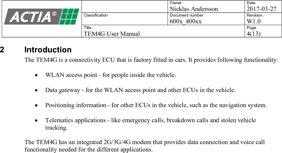    Owner Nicklas Andersson Date 2017-03-27 Classification  Document number 600x_400xx Revision W1.0 Title TEM4G User Manual Page 4(13)   2  Introduction The TEM4G is a connectivity ECU that is factory fitted in cars. It provides following functionality:   WLAN access point - for people inside the vehicle.   Data gateway - for the WLAN access point and other ECUs in the vehicle.   Positioning information - for other ECUs in the vehicle, such as the navigation system.   Telematics applications - like emergency calls, breakdown calls and stolen vehicle tracking.    The TEM4G has an integrated 2G/3G/4G modem that provides data connection and voice call functionality needed for the different applications.     