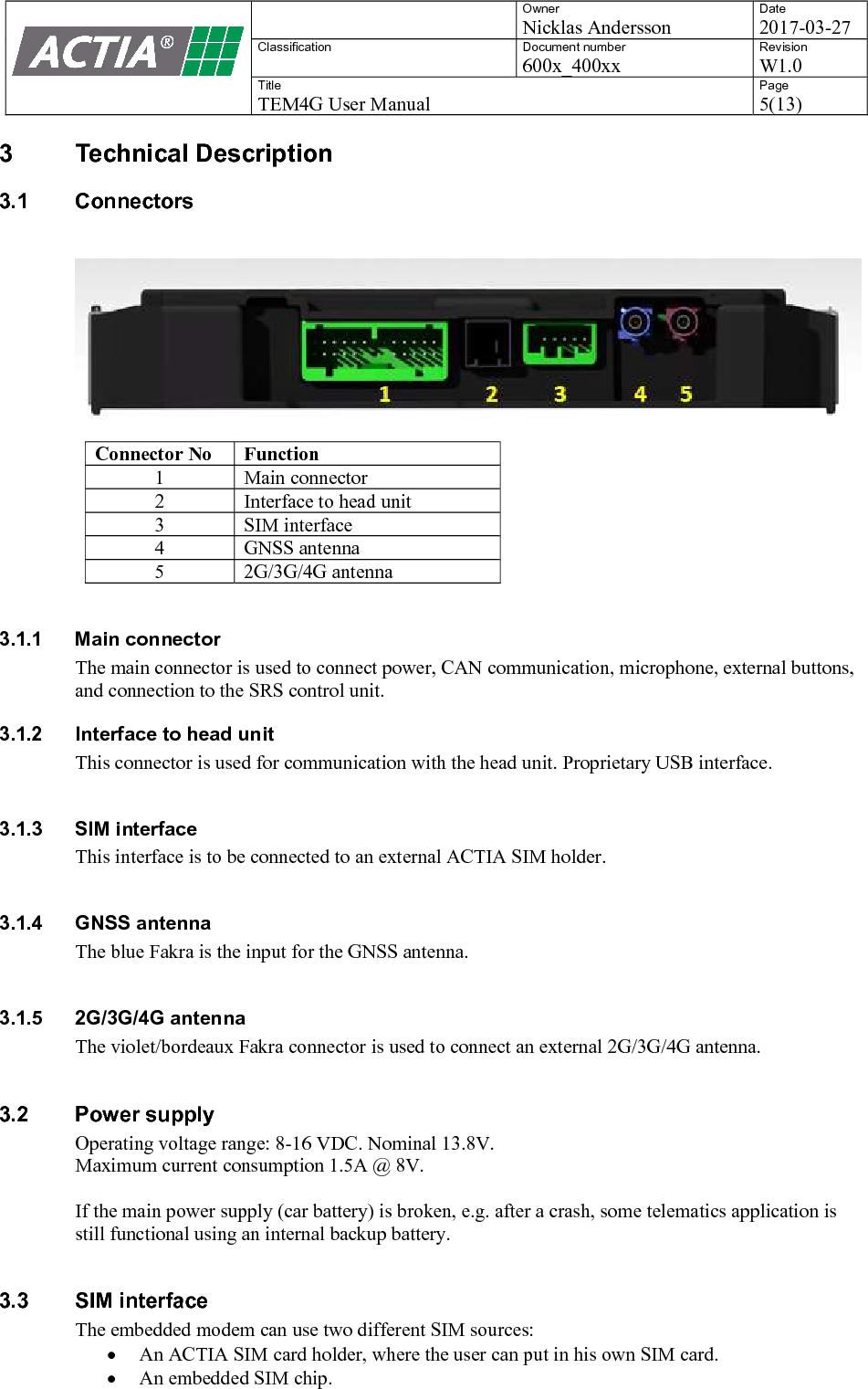    Owner Nicklas Andersson Date 2017-03-27 Classification  Document number 600x_400xx Revision W1.0 Title TEM4G User Manual Page 5(13)   3  Technical Description 3.1  Connectors   Connector No Function 1 Main connector 2 Interface to head unit 3 SIM interface 4 GNSS antenna 5 2G/3G/4G antenna  3.1.1  Main connector The main connector is used to connect power, CAN communication, microphone, external buttons, and connection to the SRS control unit. 3.1.2  Interface to head unit This connector is used for communication with the head unit. Proprietary USB interface.   3.1.3  SIM interface This interface is to be connected to an external ACTIA SIM holder.  3.1.4  GNSS antenna The blue Fakra is the input for the GNSS antenna.   3.1.5  2G/3G/4G antenna The violet/bordeaux Fakra connector is used to connect an external 2G/3G/4G antenna.   3.2  Power supply Operating voltage range: 8-16 VDC. Nominal 13.8V. Maximum current consumption 1.5A @ 8V.  If the main power supply (car battery) is broken, e.g. after a crash, some telematics application is still functional using an internal backup battery.  3.3  SIM interface The embedded modem can use two different SIM sources:  An ACTIA SIM card holder, where the user can put in his own SIM card.   An embedded SIM chip. 