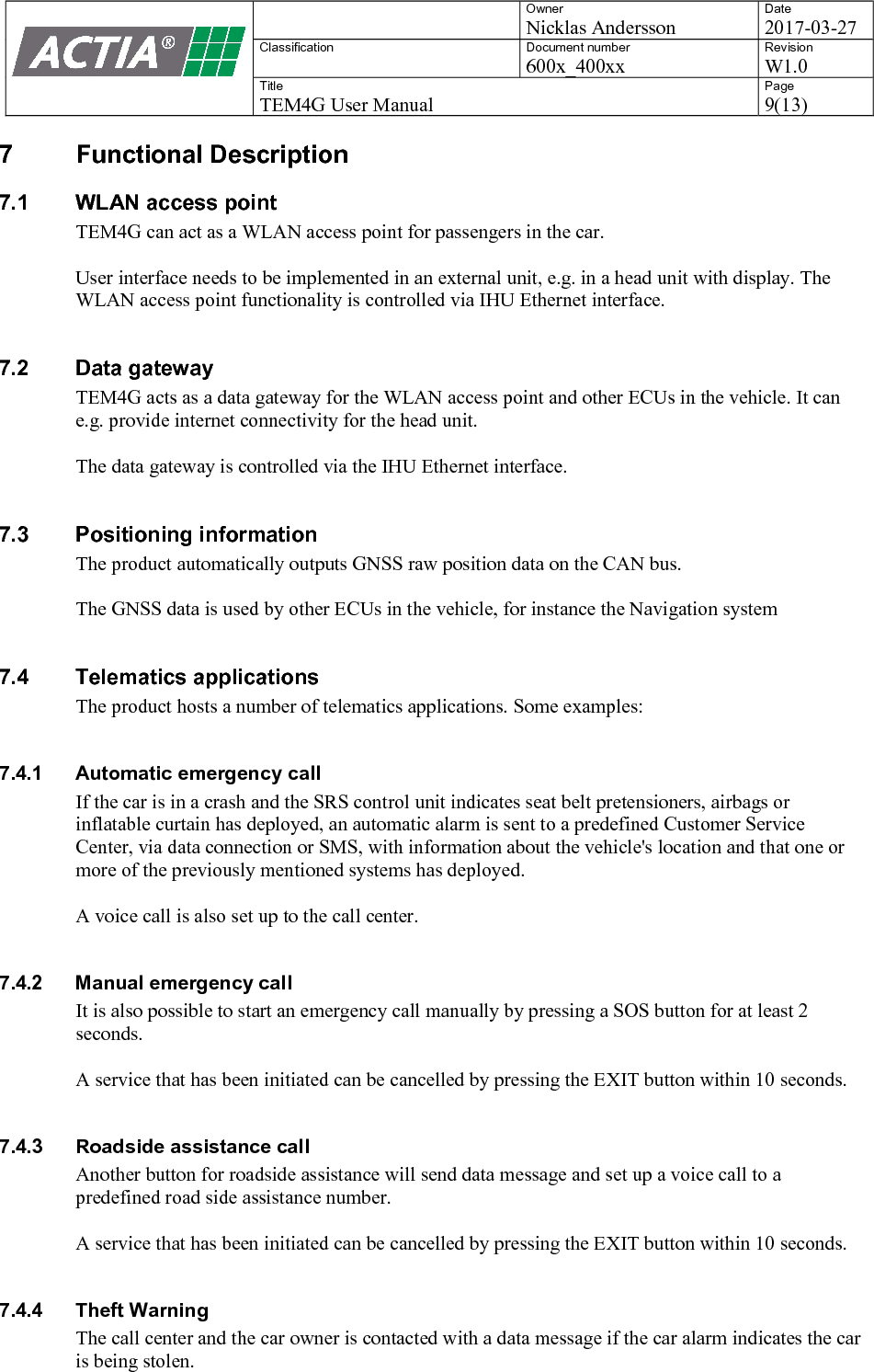    Owner Nicklas Andersson Date 2017-03-27 Classification  Document number 600x_400xx Revision W1.0 Title TEM4G User Manual Page 9(13)   7  Functional Description 7.1  WLAN access point TEM4G can act as a WLAN access point for passengers in the car.   User interface needs to be implemented in an external unit, e.g. in a head unit with display. The WLAN access point functionality is controlled via IHU Ethernet interface.  7.2  Data gateway TEM4G acts as a data gateway for the WLAN access point and other ECUs in the vehicle. It can e.g. provide internet connectivity for the head unit.  The data gateway is controlled via the IHU Ethernet interface.  7.3  Positioning information The product automatically outputs GNSS raw position data on the CAN bus.   The GNSS data is used by other ECUs in the vehicle, for instance the Navigation system  7.4  Telematics applications The product hosts a number of telematics applications. Some examples:  7.4.1  Automatic emergency call If the car is in a crash and the SRS control unit indicates seat belt pretensioners, airbags or inflatable curtain has deployed, an automatic alarm is sent to a predefined Customer Service Center, via data connection or SMS, with information about the vehicle's location and that one or more of the previously mentioned systems has deployed.  A voice call is also set up to the call center.  7.4.2  Manual emergency call It is also possible to start an emergency call manually by pressing a SOS button for at least 2 seconds.  A service that has been initiated can be cancelled by pressing the EXIT button within 10 seconds.  7.4.3  Roadside assistance call Another button for roadside assistance will send data message and set up a voice call to a predefined road side assistance number.  A service that has been initiated can be cancelled by pressing the EXIT button within 10 seconds.  7.4.4  Theft Warning The call center and the car owner is contacted with a data message if the car alarm indicates the car is being stolen.  