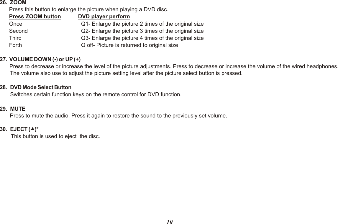 26.  ZOOM   Press this button to enlarge the picture when playing a DVD disc. Press ZOOM button DVD player perform Once   Q1- Enlarge the picture 2 times of the original size Second   Q2- Enlarge the picture 3 times of the original size Third   Q3- Enlarge the picture 4 times of the original size Forth   Q off- Picture is returned to original size27.  VOLUME DOWN (-) or UP (+)Press to decrease or increase the level of the picture adjustments. Press to decrease or increase the volume of the wired headphones. The volume also use to adjust the picture setting level after the picture select button is pressed.28. DVD Mode Select ButtonSwitches certain function keys on the remote control for DVD function.29. MUTEPress to mute the audio. Press it again to restore the sound to the previously set volume.30. EJECT ()*This button is used to eject  the disc.10