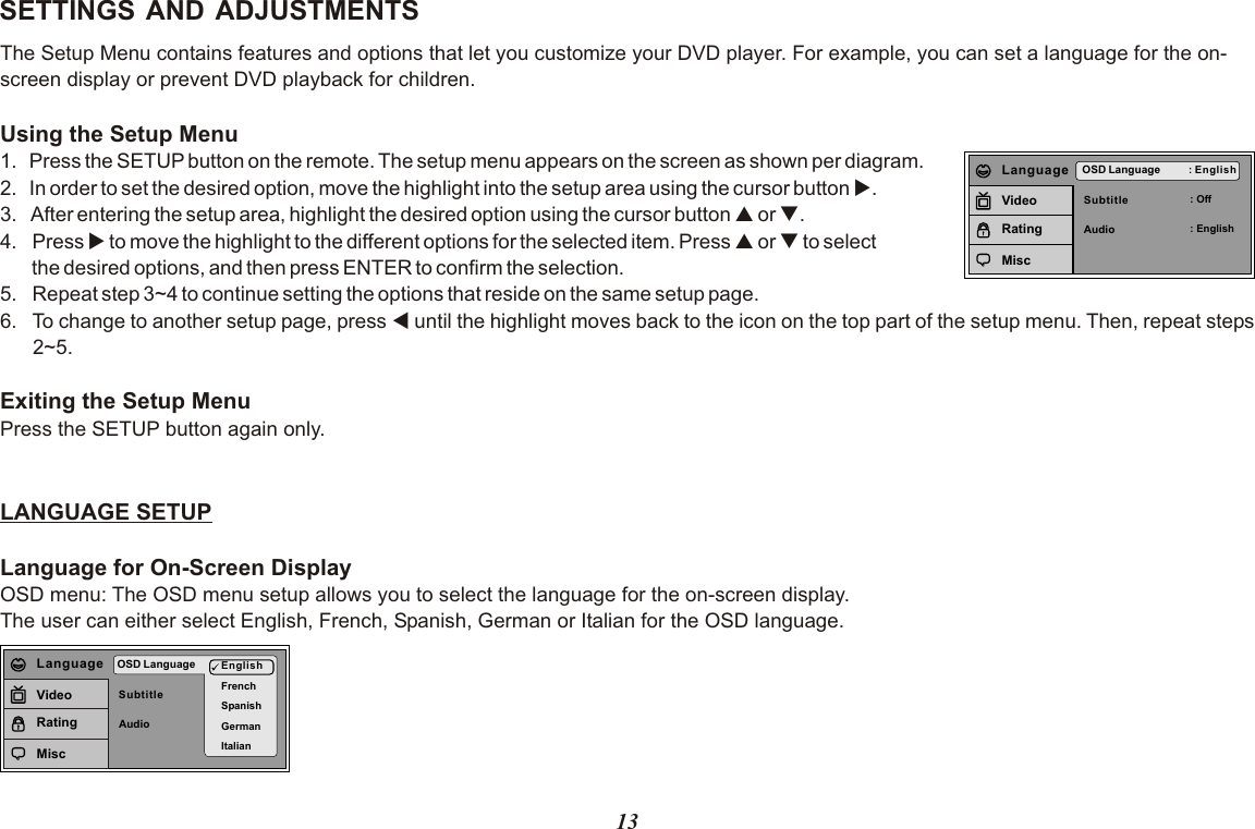 13SETTINGS AND ADJUSTMENTSThe Setup Menu contains features and options that let you customize your DVD player. For example, you can set a language for the on-screen display or prevent DVD playback for children. Using the Setup Menu1.  Press the SETUP button on the remote. The setup menu appears on the screen as shown per diagram.2.  In order to set the desired option, move the highlight into the setup area using the cursor button u.3.   After entering the setup area, highlight the desired option using the cursor button p or q.4. Press u to move the highlight to the different options for the selected item. Press p or q to select       the desired options, and then press ENTER to confirm the selection.5. Repeat step 3~4 to continue setting the options that reside on the same setup page.6. To change to another setup page, press t until the highlight moves back to the icon on the top part of the setup menu. Then, repeat steps 2~5.Exiting the Setup MenuPress the SETUP button again only.LANGUAGE SETUPLanguage for On-Screen DisplayOSD menu: The OSD menu setup allows you to select the language for the on-screen display.The user can either select English, French, Spanish, German or Italian for the OSD language.SubtitleAudioOSD Language : English: Off: EnglishLanguageVideoRatingMiscSubtitleAudioOSD Language EnglishFrenchSpanishGermanItalianLanguageVideoRatingMisc