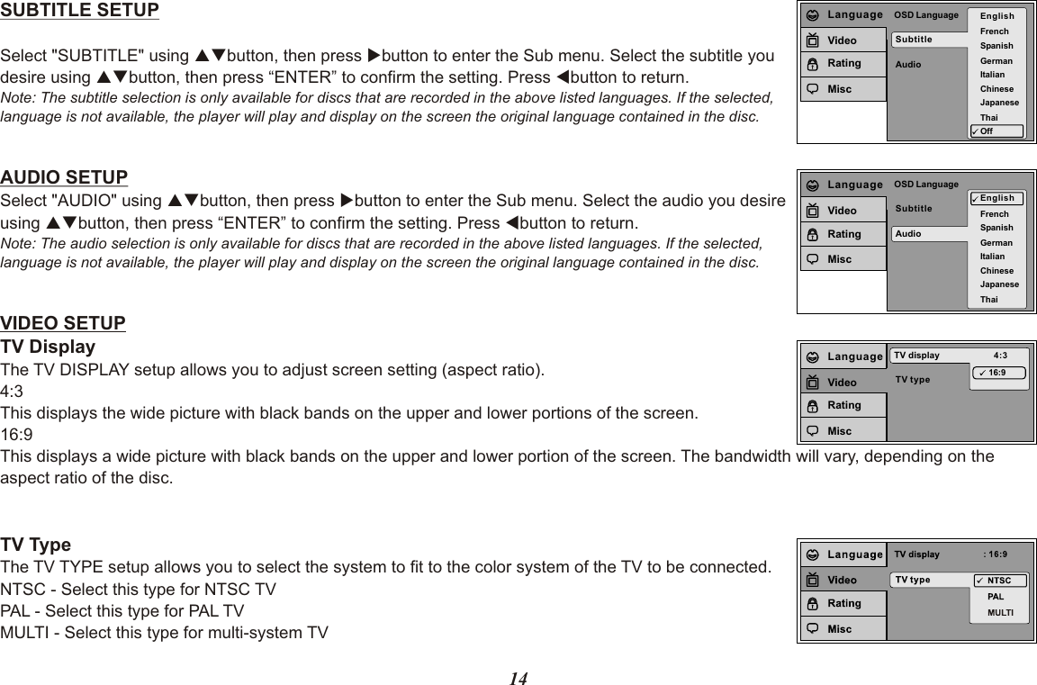 14SUBTITLE SETUPSelect &quot;SUBTITLE&quot; using pqbutton, then press ubutton to enter the Sub menu. Select the subtitle you desire using pqbutton, then press “ENTER” to confirm the setting. Press tbutton to return.Note: The subtitle selection is only available for discs that are recorded in the above listed languages. If the selected, language is not available, the player will play and display on the screen the original language contained in the disc.AUDIO SETUPSelect &quot;AUDIO&quot; using pqbutton, then press ubutton to enter the Sub menu. Select the audio you desire using pqbutton, then press “ENTER” to confirm the setting. Press tbutton to return.Note: The audio selection is only available for discs that are recorded in the above listed languages. If the selected,language is not available, the player will play and display on the screen the original language contained in the disc.VIDEO SETUPTV DisplayThe TV DISPLAY setup allows you to adjust screen setting (aspect ratio).4:3 This displays the wide picture with black bands on the upper and lower portions of the screen.16:9This displays a wide picture with black bands on the upper and lower portion of the screen. The bandwidth will vary, depending on the aspect ratio of the disc.TV TypeThe TV TYPE setup allows you to select the system to fit to the color system of the TV to be connected.NTSC - Select this type for NTSC TVPAL - Select this type for PAL TVMULTI - Select this type for multi-system TVSubtitleAudioOSD Language EnglishFrenchSpanishGermanItalianJapaneseChineseThaiOffLanguageVideoRatingMiscSubtitleAudioOSD LanguageEnglishFrenchSpanishGermanItalianJapaneseChineseThaiLanguageVideoRatingMiscTV typeTV display 4:316:9LanguageVideoRatingMisc