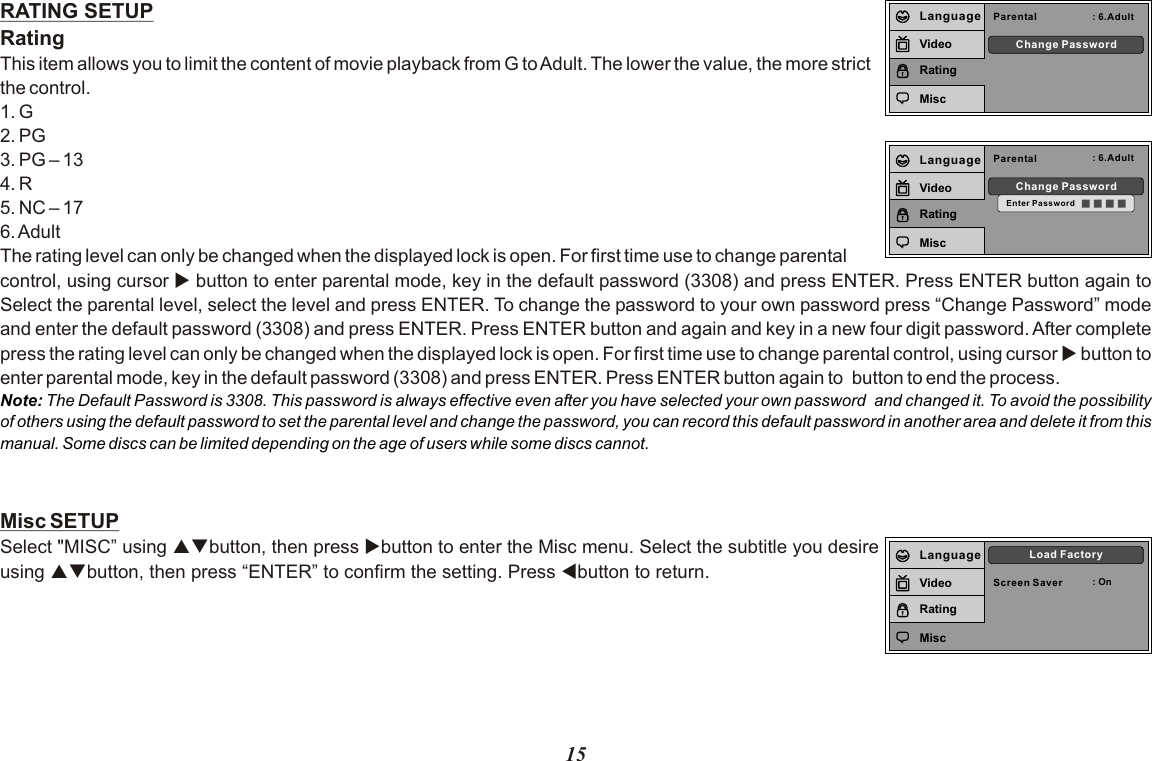 15RATING SETUPRatingThis item allows you to limit the content of movie playback from G to Adult. The lower the value, the more strict the control.1. G2. PG3. PG – 134. R5. NC – 176. AdultThe rating level can only be changed when the displayed lock is open. For first time use to change parental control, using cursor u button to enter parental mode, key in the default password (3308) and press ENTER. Press ENTER button again to Select the parental level, select the level and press ENTER. To change the password to your own password press “Change Password” mode and enter the default password (3308) and press ENTER. Press ENTER button and again and key in a new four digit password. After complete press the rating level can only be changed when the displayed lock is open. For first time use to change parental control, using cursor u button to enter parental mode, key in the default password (3308) and press ENTER. Press ENTER button again to  button to end the process.Misc SETUPSelect &quot;MISC” using pqbutton, then press ubutton to enter the Misc menu. Select the subtitle you desire using pqbutton, then press “ENTER” to confirm the setting. Press tbutton to return.Note: The Default Password is 3308. This password is always effective even after you have selected your own password  and changed it. To avoid the possibility of others using the default password to set the parental level and change the password, you can record this default password in another area and delete it from this manual. Some discs can be limited depending on the age of users while some discs cannot.Parental : 6.AdultChange PasswordLanguageVideoRatingMiscParental : 6.AdultChange PasswordEnter PasswordLanguageVideoRatingMiscScreen Saver : OnLoad FactoryLanguageVideoRatingMisc