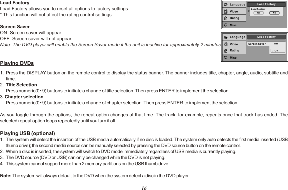 Screen SaverLoad FactoryLoad FactoryYes NoLanguageVideoRatingMiscScreen Saver OffLoad FactoryOnLanguageVideoRatingMiscLoad FactoryLoad Factory allows you to reset all options to factory settings.* This function will not affect the rating control settings.Screen SaverON -Screen saver will appearOFF -Screen saver will not appearNote: The DVD player will enable the Screen Saver mode if the unit is inactive for approximately 2 minutes.Playing DVDs1. Press the DISPLAY button on the remote control to display the status banner. The banner includes title, chapter, angle, audio, subtitle and time.2. Title SelectionPress numeric(0~9) buttons to initiate a change of title selection. Then press ENTER to implement the selection.3. Chapter selection Press numeric(0~9) buttons to initiate a change of chapter selection. Then press ENTER to implement the selection.   As you toggle through the options, the repeat option changes at that time. The track, for example, repeats once that track has ended. The selected repeat option loops repeatedly until you turn it off.Playing USB (optional)1. The system will detect the insertion of the USB media automatically if no disc is loaded. The system only auto detects the first media inserted (USB thumb drive); the second media source can be manually selected by pressing the DVD source button on the remote control.2. When a disc is inserted, the system will switch to DVD mode immediately regardless of USB media is currently playing.3.  The DVD source (DVD or USB) can only be changed while the DVD is not playing.4.  This system cannot support more than 2 memory partitions on the USB thumb drive.Note: The system will always default to the DVD when the system detect a disc in the DVD player.16