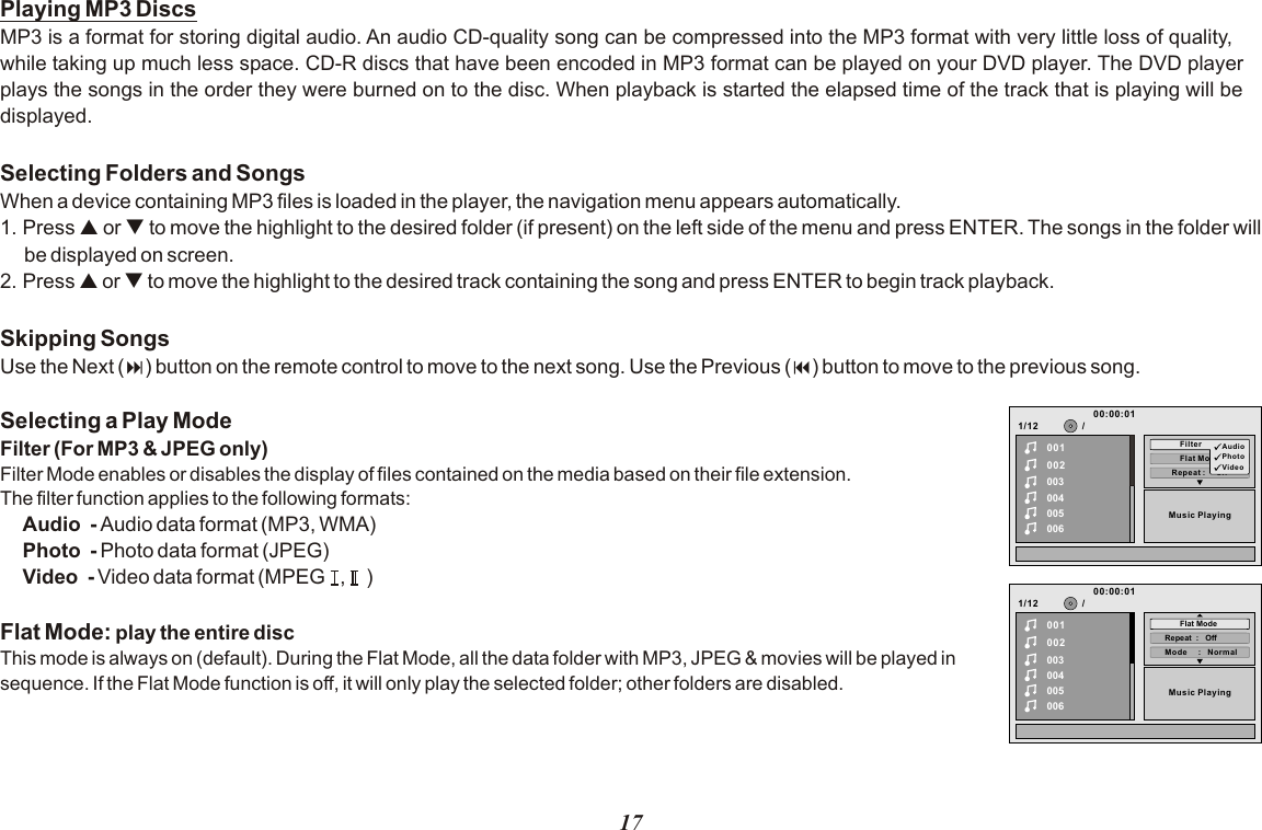 17Playing MP3 DiscsMP3 is a format for storing digital audio. An audio CD-quality song can be compressed into the MP3 format with very little loss of quality, while taking up much less space. CD-R discs that have been encoded in MP3 format can be played on your DVD player. The DVD player plays the songs in the order they were burned on to the disc. When playback is started the elapsed time of the track that is playing will be displayed.Selecting Folders and SongsWhen a device containing MP3 files is loaded in the player, the navigation menu appears automatically.1. Press p or q to move the highlight to the desired folder (if present) on the left side of the menu and press ENTER. The songs in the folder will be displayed on screen. 2. Press p or q to move the highlight to the desired track containing the song and press ENTER to begin track playback.Skipping SongsUse the Next (:) button on the remote control to move to the next song. Use the Previous (9) button to move to the previous song.Selecting a Play ModeFilter (For MP3 &amp; JPEG only)Filter Mode enables or disables the display of files contained on the media based on their file extension.The filter function applies to the following formats:Audio  - Audio data format (MP3, WMA)Photo  - Photo data format (JPEG)Video  - Video data format (MPEG   ,    )Flat Mode: play the entire discThis mode is always on (default). During the Flat Mode, all the data folder with MP3, JPEG &amp; movies will be played in sequence. If the Flat Mode function is off, it will only play the selected folder; other folders are disabled.1/12Repeat :     off002003004005006Flat ModeMusic Playing/00100:00:01Filter AudioPhotoVideo1/12002003004005006Music Playing/00100:00:01Mode     :   NormalRepeat  :   OffFlat Mode