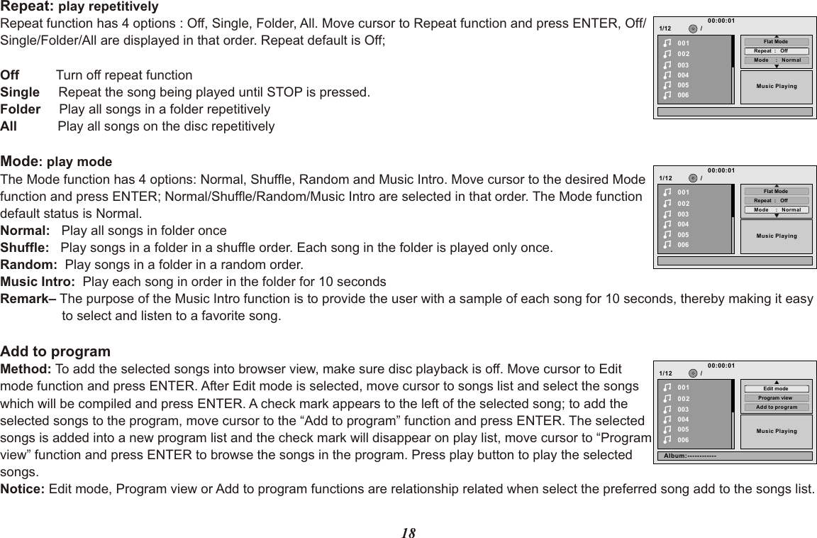 18Repeat: play repetitively Repeat function has 4 options : Off, Single, Folder, All. Move cursor to Repeat function and press ENTER, Off/Single/Folder/All are displayed in that order. Repeat default is Off;Off          Turn off repeat function Single     Repeat the song being played until STOP is pressed.Folder     Play all songs in a folder repetitivelyAll           Play all songs on the disc repetitivelyMode: play modeThe Mode function has 4 options: Normal, Shuffle, Random and Music Intro. Move cursor to the desired Mode function and press ENTER; Normal/Shuffle/Random/Music Intro are selected in that order. The Mode function default status is Normal.Normal:   Play all songs in folder once Shuffle:   Play songs in a folder in a shuffle order. Each song in the folder is played only once.Random:  Play songs in a folder in a random order. Music Intro:  Play each song in order in the folder for 10 secondsRemark– The purpose of the Music Intro function is to provide the user with a sample of each song for 10 seconds, thereby making it easy to select and listen to a favorite song.Add to programMethod: To add the selected songs into browser view, make sure disc playback is off. Move cursor to Edit mode function and press ENTER. After Edit mode is selected, move cursor to songs list and select the songs which will be compiled and press ENTER. A check mark appears to the left of the selected song; to add the selected songs to the program, move cursor to the “Add to program” function and press ENTER. The selected songs is added into a new program list and the check mark will disappear on play list, move cursor to “Program view” function and press ENTER to browse the songs in the program. Press play button to play the selected songs.Notice: Edit mode, Program view or Add to program functions are relationship related when select the preferred song add to the songs list.1/12002003004005006Music Playing/00100:00:01Mode     :   NormalRepeat  :   OffFlat Mode1/12002003004005006Music Playing/00100:00:01Mode     :   NormalRepeat  :   OffFlat Mode1/12002003004005006Music Playing/00100:00:01Add to programProgram viewEdit modeAlbum:------------