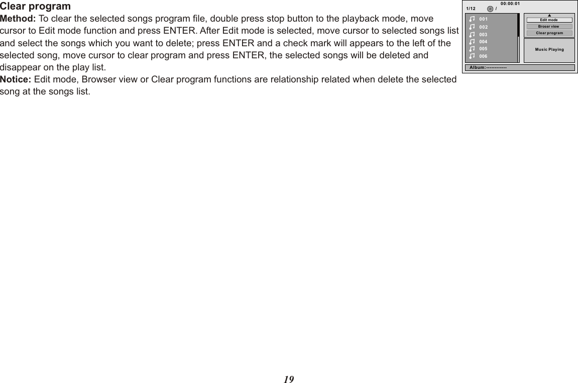 19Clear programMethod: To clear the selected songs program file, double press stop button to the playback mode, move cursor to Edit mode function and press ENTER. After Edit mode is selected, move cursor to selected songs list and select the songs which you want to delete; press ENTER and a check mark will appears to the left of the selected song, move cursor to clear program and press ENTER, the selected songs will be deleted and disappear on the play list.Notice: Edit mode, Browser view or Clear program functions are relationship related when delete the selected song at the songs list.1/12002003004005006Music Playing/00100:00:01Clear programBroser viewEdit modeAlbum:------------