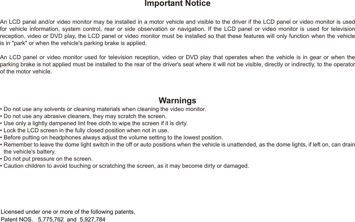 Important NoticeAn LCD panel and/or video monitor may be installed in a motor vehicle and visible to the driver if the LCD panel or video monitor is usedfor vehicle information, system control, rear or side observation or navigation. If the LCD panel or video monitor is used for televisionreception, video or DVD play, the LCD panel or video monitor must be installed so that these features will only function when the vehicleis in &quot;park&quot; or when the vehicle&apos;s parking brake is applied.An LCD panel or video monitor used for television reception, video or DVD play that operates when the vehicle is in gear or when theparking brake is not applied must be installed to the rear of the driver&apos;s seat where it will not be visible, directly or indirectly, to the operatorof the motor vehicle.Licensed under one or more of the following patents,Patent NOS.   5,775,762  and  5,927,784Warnings•Do not use any solvents or cleaning materials when cleaning the video monitor.•Do not use any abrasive cleaners, they may scratch the screen.•Use only a lightly dampened lint free cloth to wipe the screen if it is dirty.•Lock the LCD screen in the fully closed position when not in use.•Before putting on headphones always adjust the volume setting to the lowest position.•Remember to leave the dome light switch in the off or auto positions when the vehicle is unattended, as the dome lights, if left on, can drainthe vehicle&apos;s battery.•Do not put pressure on the screen.•Caution children to avoid touching or scratching the screen, as it may become dirty or damaged.