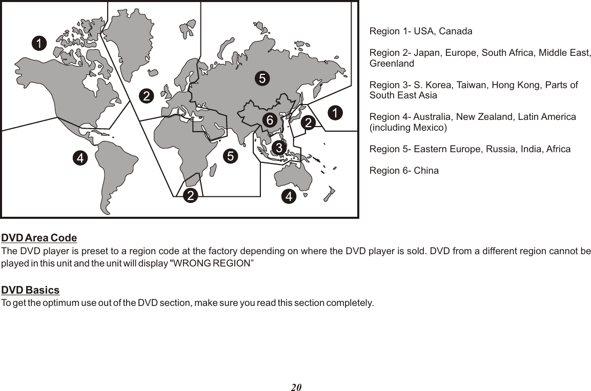 20Region 1- USA, CanadaRegion 2- Japan, Europe, South Africa, Middle East,GreenlandRegion 3- S. Korea, Taiwan, Hong Kong, Parts ofSouth East AsiaRegion 4- Australia, New Zealand, Latin America(including Mexico)Region 5- Eastern Europe, Russia, India, AfricaRegion 6- ChinaDVD Area CodeThe DVD player is preset to a region code at the factory depending on where the DVD player is sold. DVD from a different region cannot be played in this unit and the unit will display &quot;WRONG REGION”DVD BasicsTo get the optimum use out of the DVD section, make sure you read this section completely.