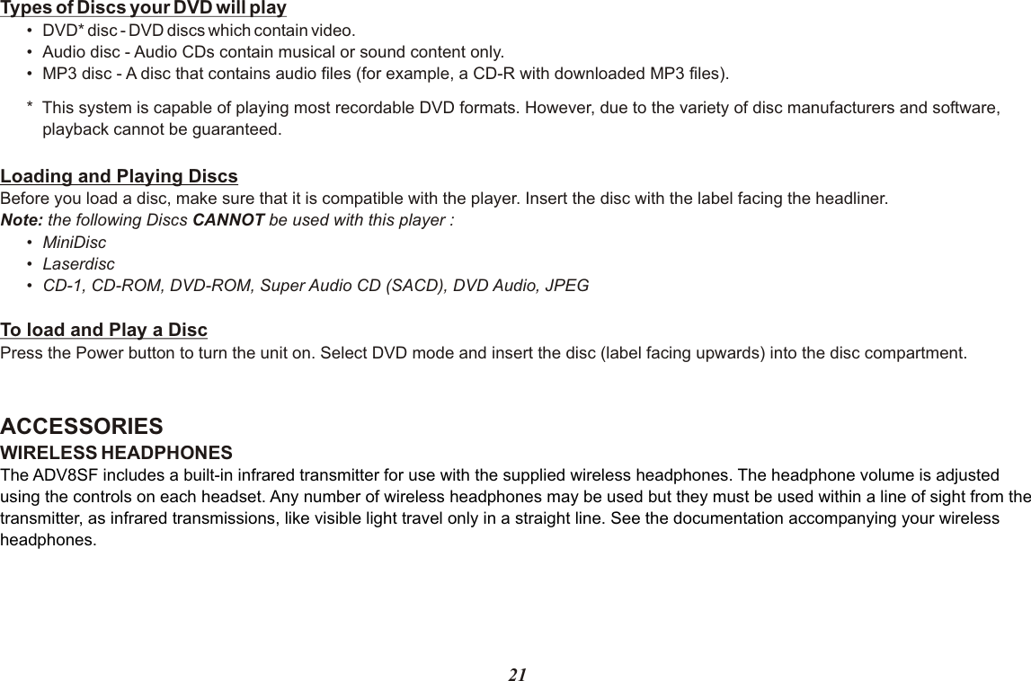 21Types of Discs your DVD will play•DVD* disc - DVD discs which contain video.•Audio disc - Audio CDs contain musical or sound content only.•MP3 disc - A disc that contains audio files (for example, a CD-R with downloaded MP3 files).*  This system is capable of playing most recordable DVD formats. However, due to the variety of disc manufacturers and software,playback cannot be guaranteed.Loading and Playing DiscsBefore you load a disc, make sure that it is compatible with the player. Insert the disc with the label facing the headliner.Note: the following Discs CANNOT be used with this player :•MiniDisc•Laserdisc•CD-1, CD-ROM, DVD-ROM, Super Audio CD (SACD), DVD Audio, JPEG To load and Play a DiscPress the Power button to turn the unit on. Select DVD mode and insert the disc (label facing upwards) into the disc compartment.ACCESSORIES WIRELESS HEADPHONESThe ADV8SF includes a built-in infrared transmitter for use with the supplied wireless headphones. The headphone volume is adjusted using the controls on each headset. Any number of wireless headphones may be used but they must be used within a line of sight from the transmitter, as infrared transmissions, like visible light travel only in a straight line. See the documentation accompanying your wireless headphones.