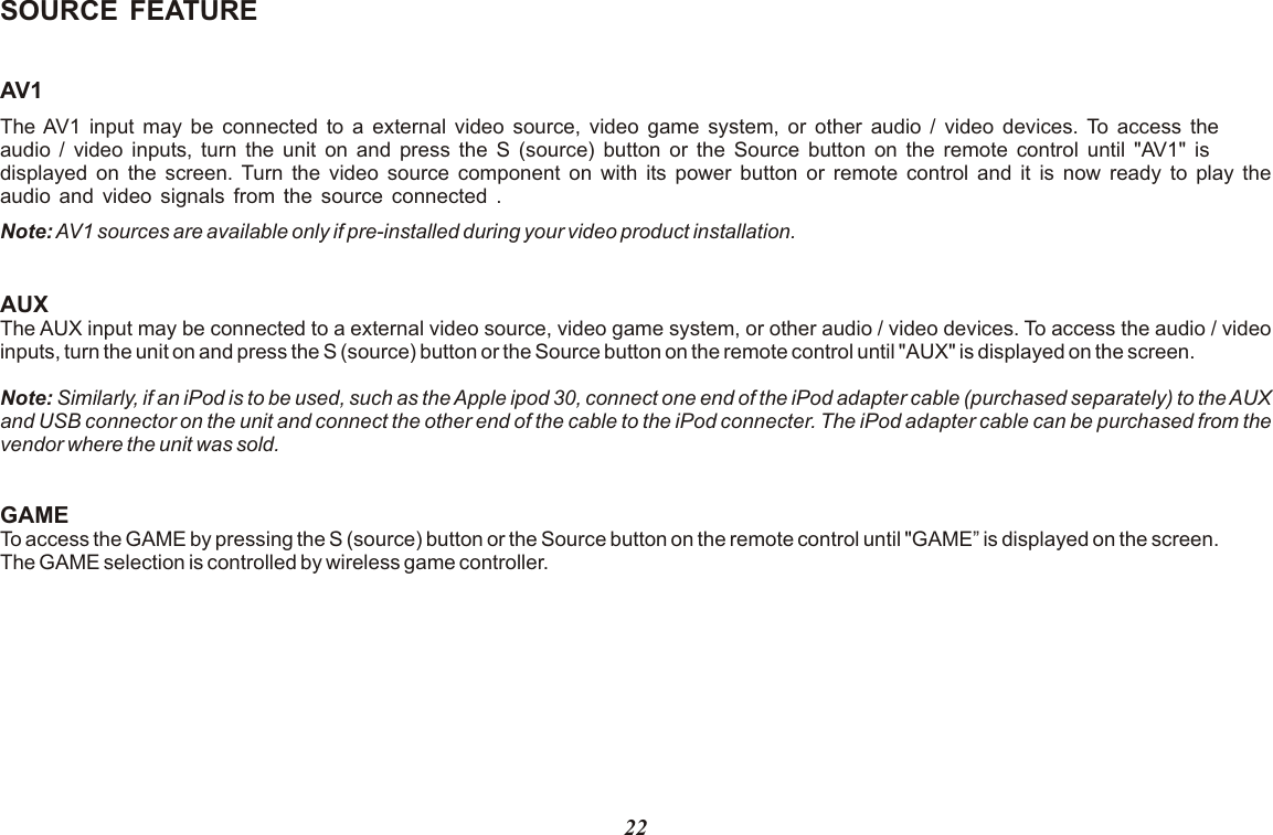 SOURCE FEATUREAV1The AV1 input may be connected to a external video source, video game system, or other audio / video devices. To access the audio / video inputs, turn the unit on and press the S (source) button or the Source button on the remote control until &quot;AV1&quot; is displayed on the screen. Turn the video source component on with its power button or remote control and it is now ready to play the audio and video signals from the source connected .Note: AV1 sources are available only if pre-installed during your video product installation.AUXThe AUX input may be connected to a  , video game system, or other audio / video devices. To access the audio / video inputs, turn the unit on and press the S (source) button or the Source button on the remote control until &quot;AUX&quot; is displayed on the screen. Note: Similarly, if an iPod is to be used, such as the Apple ipod 30, connect one end of the iPod adapter cable (purchased separately) to the AUX and USB connector on the unit and connect the other end of the cable to the iPod connecter. The iPod adapter cable can be purchased from the vendor where the unit was sold. GAMETo access the GAME by pressing the S (source) button or the Source button on the remote control until &quot;GAME” is displayed on the screen. The GAME selection is controlled by wireless game controller.external video source22