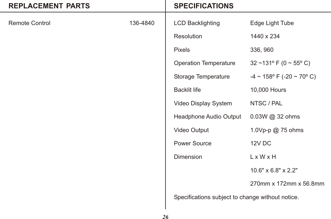 REPLACEMENT PARTS SPECIFICATIONSRemote Control 136-4840 LCD Backlighting Edge Light TubeResolution 1440 x 234Pixels 336, 960Operation Temperature 32 ~131º F (0 ~ 55º C)Storage Temperature -4 ~ 158º F (-20 ~ 70º C)Backlit life 10,000 HoursVideo Display System NTSC / PALHeadphone Audio Output 0.03W @ 32 ohmsVideo Output 1.0Vp-p @ 75 ohmsPower Source 12V DCDimension L x W x H10.6&quot; x 6.8&quot; x 2.2&quot;270mm x 172mm x 56.8mmSpecifications subject to change without notice.26