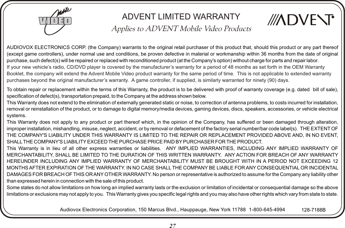 27AUDIOVOX ELECTRONICS CORP. (the Company) warrants to the original retail purchaser of this product that, should this product or any part thereof (except game controllers), under normal use and conditions, be proven defective in material or workmanship within 36 months from the date of original purchase, such defect(s) will be repaired or replaced with reconditioned product (at the Company&apos;s option) without charge for parts and repair labor.To obtain repair or replacement within the terms of this Warranty, the product is to be delivered with proof of warranty coverage (e.g. dated   bill of sale), specification of defect(s), transportation prepaid, to the Company at the address shown below.This Warranty does not extend to the elimination of externally generated static or noise, to correction of antenna problems, to costs incurred for installation, removal or reinstallation of the product, or to damage to digital memory/media devices, gaming devices, discs, speakers, accessories, or vehicle electrical systems.This Warranty does not apply to any product or part thereof which, in the opinion of the Company, has suffered or been damaged through alteration, improper installation, mishandling, misuse, neglect, accident, or by removal or defacement of the factory serial number/bar code label(s).  THE EXTENT OF THE COMPANY&apos;S LIABILITY UNDER THIS WARRANTY IS LIMITED TO THE REPAIR OR REPLACEMENT PROVIDED ABOVE AND, IN NO EVENT, SHALL THE COMPANY&apos;S LIABILITY EXCEED THE PURCHASE PRICE PAID BY PURCHASER FOR THE PRODUCT.This Warranty is in lieu of all other express warranties or liabilities.   ANY IMPLIED WARRANTIES, INCLUDING ANY IMPLIED WARRANTY OF MERCHANTABILITY, SHALL BE LIMITED TO THE DURATION OF THIS WRITTEN WARRANTY.   ANY ACTION FOR BREACH OF ANY WARRANTY HEREUNDER INCLUDING ANY IMPLIED WARRANTY OF MERCHANTABILITY MUST BE BROUGHT WITH IN A PERIOD NOT EXCEEDING 12 MONTHS AFTER EXPIRATION OF THE WARRANTY. IN NO CASE SHALL THE COMPANY BE LIABLE FOR ANY CONSEQUENTIAL OR INCIDENTAL DAMAGES FOR BREACH OF THIS OR ANY OTHER WARRANTY. No person or representative is authorized to assume for the Company any liability other than expressed herein in connection with the sale of this product.Some states do not allow limitations on how long an implied warranty lasts or the exclusion or limitation of incidental or consequential damage so the above limitations or exclusions may not apply to you.  This Warranty gives you specific legal rights and you may also have other rights which vary from state to state.If your new vehicle’s radio, CD/DVD player is covered by the manufacturer’s warranty for a period of 48 months as set forth in the OEM Warranty Booklet, the company will extend the Advent Mobile Video product warranty for the same period of time.  This is not applicable to extended warranty purchases beyond the original manufacturer’s warranty.  A game controller, if supplied, is similarly warranted for ninety (90) days.Audiovox Electronics Corporation, 150 Marcus Blvd., Hauppauge, New York 11788   1-800-645-4994 128-7188BRRADVENT LIMITED WARRANTYApplies to ADVENT Mobile Video Products