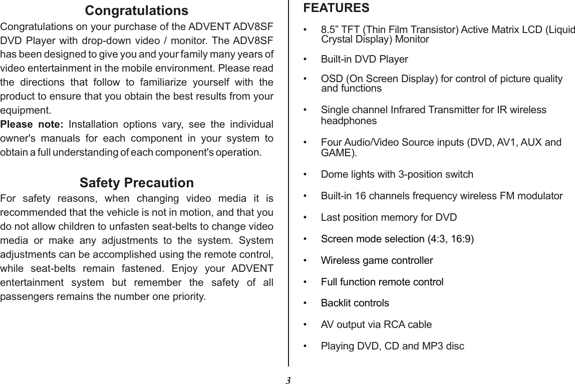 3FEATURESCongratulationsCongratulations on your purchase of the ADVENT ADV8SF DVD Player with drop-down video / monitor. The ADV8SF has been designed to give you and your family many years of video entertainment in the mobile environment. Please read the directions that follow to familiarize yourself with the product to ensure that you obtain the best results from your equipment.Please note: Installation options vary, see the individual owner&apos;s manuals for each component in your system to obtain a full understanding of each component&apos;s operation.Safety PrecautionFor safety reasons, when changing video media it is recommended that the vehicle is not in motion, and that you do not allow children to unfasten seat-belts to change video media or make any adjustments to the system. System adjustments can be accomplished using the remote control, while seat-belts remain fastened. Enjoy your ADVENT entertainment system but remember the safety of all passengers remains the number one priority.• 8.5” TFT (Thin Film Transistor) Active Matrix LCD (Liquid Crystal Display) Monitor•Built-in DVD Player• OSD (On Screen Display) for control of picture quality and functions••Four Audio/Video Source inputs (DVD, AV1, AUX and GAME).• Dome lights with 3-position switch•Built-in 16 channels frequency wireless FM modulator•Last position memory for DVD••••••Playing DVD, CD and MP3 disc Single channel Infrared Transmitter for IR wireless headphonesAV output via RCA cableScreen mode selection (4:3, 16:9)Wireless game controllerFull function remote controlBacklit controls